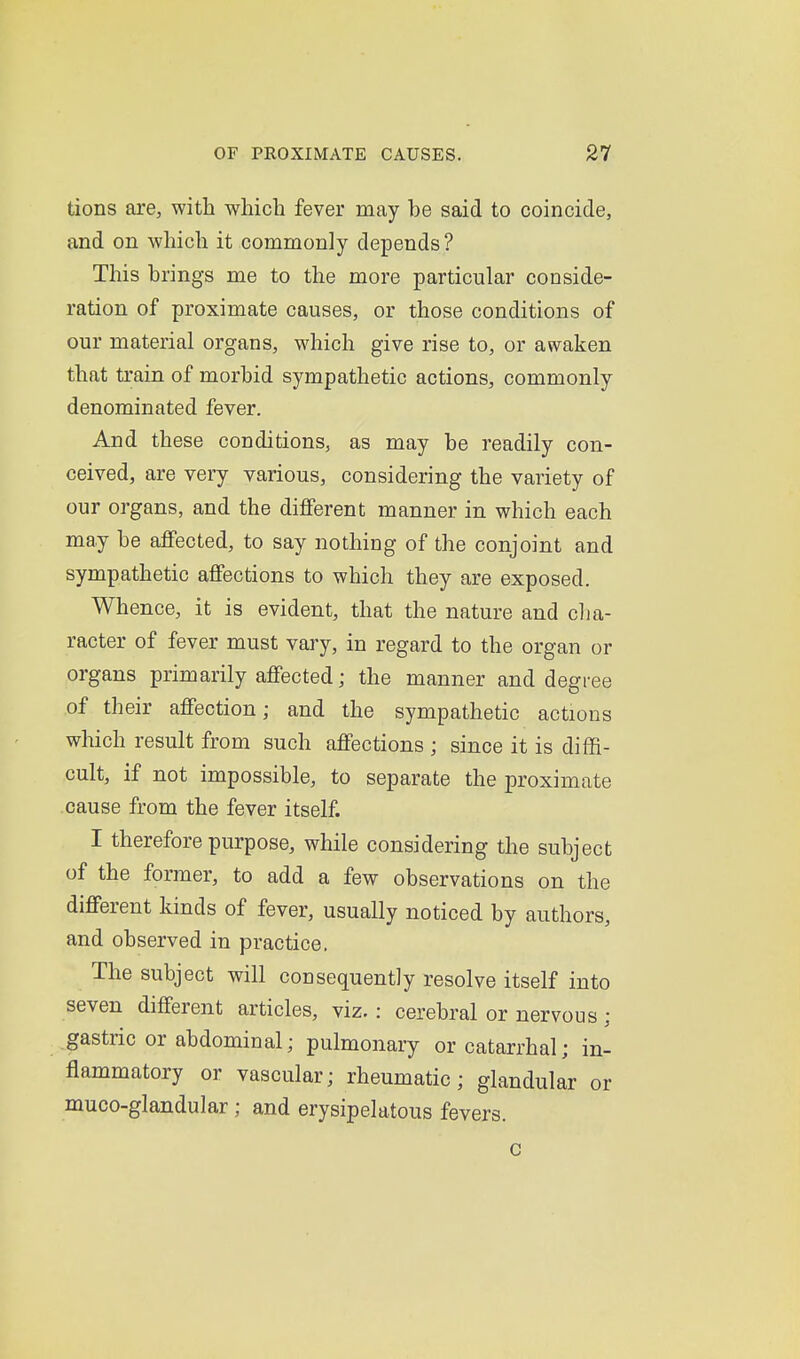 tions are, with which fever may be said to coincide, and on which it commonly depends ? This brings me to the more particular conside- ration of proximate causes, or those conditions of our material organs, which give rise to, or awaken that train of morbid sympathetic actions, commonly denominated fever. And these conditions, as may be readily con- ceived, are very various, considering the variety of our organs, and the different manner in which each may be affected, to say nothing of the conjoint and sympathetic affections to which they are exposed. Whence, it is evident, that the nature and cha- racter of fever must vary, in regard to the organ or organs primarily affected; the manner and degree of their affection; and the sympathetic actions which result from such affections ; since it is diffi- cult, if not impossible, to separate the proximate cause from the fever itself. I therefore purpose, while considering the subject of the former, to add a few observations on the different kinds of fever, usually noticed by authors, and observed in practice. The subject will consequently resolve itself into seven different articles, viz. : cerebral or nervous ; gastric or abdominal; pulmonary or catarrhal; in- flammatory or vascular; rheumatic; glandular or muco-glandular ; and erysipelatous fevers.