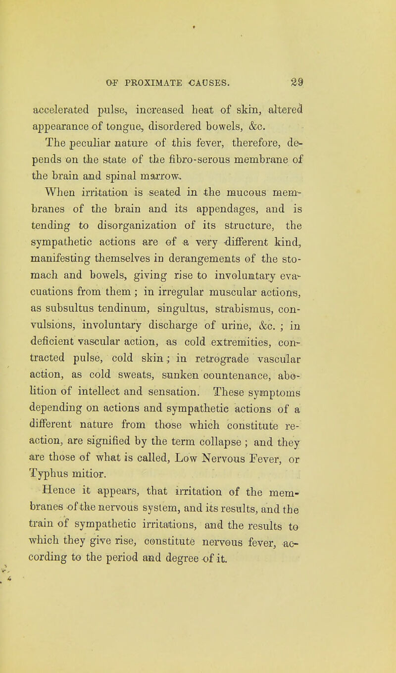 accelerated piilse^ increased heat of skm, altered appearance of tongue, disordered bowels, &c. The peculiar nature of this fever, therefore, de^ pends on the state of the fibro-serous membrane of the brain and spinal marrow. When irritation is seated in the mucous mem- branes of the brain and its appendages, and is tending to disorganization of its structure, the sympathetic actions are of very -different kind, manifesting themselves in derangements of the sto- mach and bowels, giving rise to involuntary eva- cuations from them ; in irregular muscular actions, as subsultus tendinum, singultus, strabismus, con- vulsions, involuntary discharge of urine, &c. ; in deficient vascular action, as cold extremities, con- tracted pulse, cold skin; in retrograde vascular action, as cold sweats, sunken countenance, abo- lition of intellect and sensation. These symptoms depending on actions and sympathetic actions of a different nature from those which constitute re- action, are signified by the term collapse ; and they are those of what is called. Low Nervous Fever, or Typhus mitior. Hence it appears, that imtation of the mem- branes of the nervous system, and its results, and the train of sympathetic irritations, and the results to which they give rise, constitute nervous fever, ac- cording to the period and degree of it