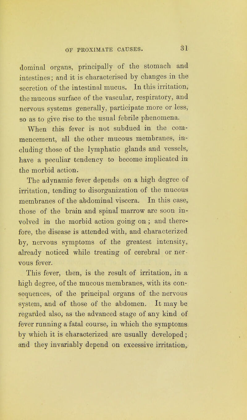 dominal organs, principally of the stomach and intestines; and it is characterised by changes in the secretion of the intestinal mucus. In this irritation, the mucous surface of the vascular, respiratory, and nervous systems generally, participate more or less, so as to give rise to the usual febrile phenomena. When this fever is not subdued in the com- mencement, all the other mucous membranes, in- cluding those of the lymphatic glands and vessels, have a peculiar tendency to become implicated in the morbid action. The adynamic fever depends on a high degree of irritation, tending to disorganization of the mucous membranes of the abdominal viscera. In this case, those of the brain and spinal marrow are soon in- volved in the morbid action going on ; and there- fore, the disease is attended with, and characterized by, nervous symptoms of the greatest intensity, already noticed while treating of cerebral or ner- vous fever. This fever, then, is the result of irritation, in a high degree, of the mucous membranes, with its con- sequences, of the principal organs of the nervous system, and of those of the abdomen. It may be regarded also, as the advanced stage of any kind of fever running a fatal course, in which the symptoms by which it is characterized are usually developed; and they invariably depend on excessive irritation,