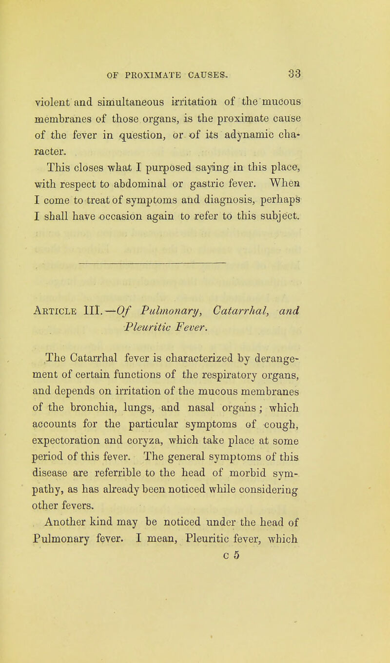 violent and simultaneous irritatioia of the mudous membranes of those organs, is the proximate cause of the fever in q^uestion, or of its adynamic cha- racter. This closes what I purposed saying in this place, with respect to abdominal or gastric fever. When I come to treat of symptoms and diagnosis, perhaps I shall have occasion again to refer to this subject Article III.—Of Piilmo?iary, Catarrhal, and Pleuritic Fever. The Catarrhal fever is characterised by derange- ment of certain functions of the respiratory organs, and depends on irritation of the mucous membranes of the bronchia, lungs, and nasal organs; which accounts for the particular symptoms of cough, expectoration and coryza, which take place at some period of this fever. The general symptoms of this disease are referrible to the head of morbid sym- pathy, as has already been noticed while considering other fevers. Another kind may be noticed under the head of Pulmonary fever. I mean, Pleuritic fever, which c 5