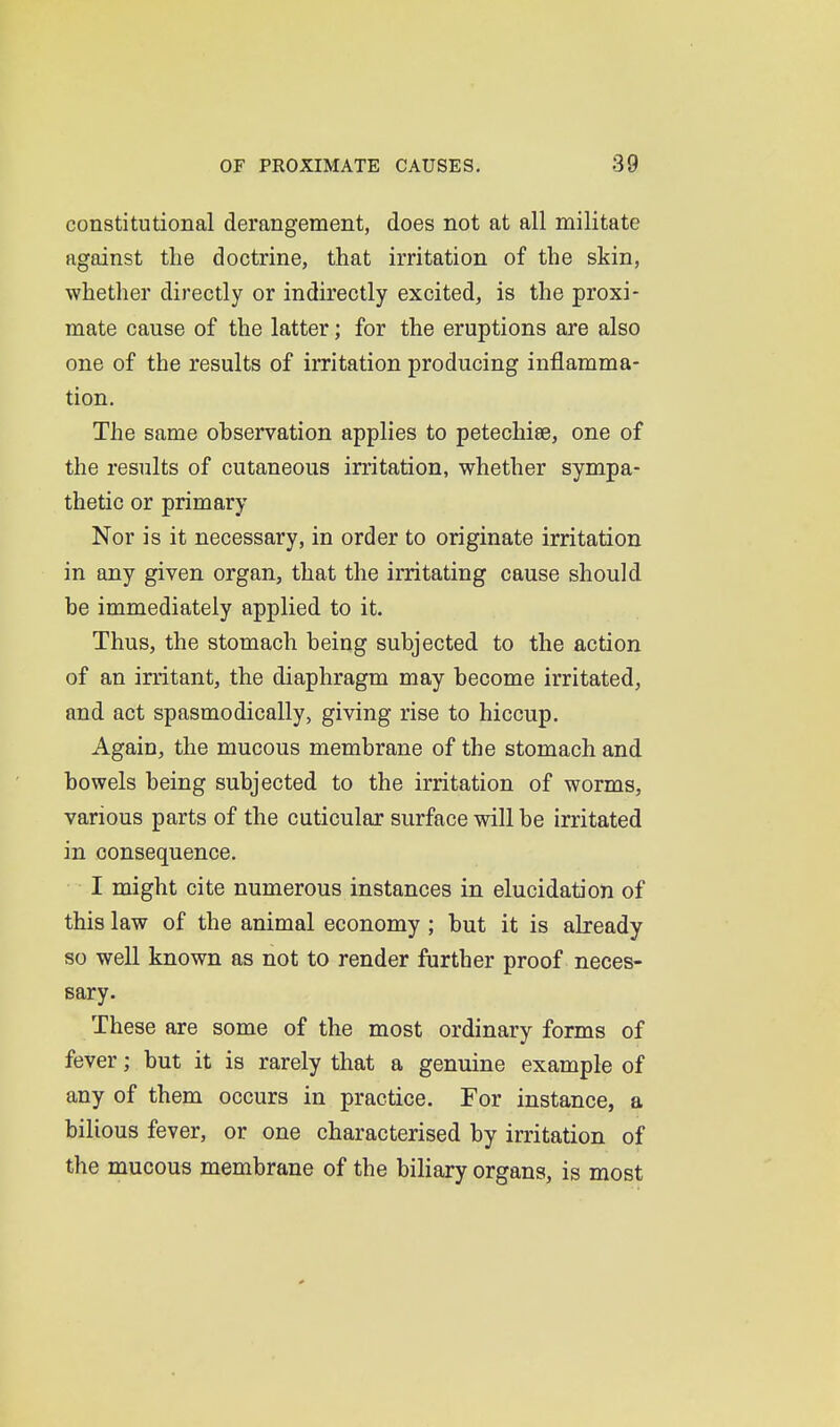 constitutional derangement, does not at all militate against the doctrine, that irritation of the skin, whether directly or indirectly excited, is the proxi- mate cause of the latter; for the eruptions are also one of the results of irritation producing inflamma- tion. The same ohservation applies to petechias, one of the results of cutaneous irritation, whether sympa- thetic or primary Nor is it necessary, in order to originate irritation in any given organ, that the irritating cause should he immediately applied to it. Thus, the stomach being subjected to the action of an irritant, the diaphragm may become irritated, and act spasmodically, giving rise to hiccup. Again, the mucous membrane of the stomach and bowels being subjected to the irritation of worms, various parts of the cuticular surface will be irritated in consequence. I might cite numerous instances in elucidation of this law of the animal economy ; but it is already so well known as not to render further proof neces- sary. These are some of the most ordinary forms of fever; but it is rarely that a genuine example of any of them occurs in practice. For instance, a bilious fever, or one characterised by irritation of the mucous membrane of the biliary organs, is most