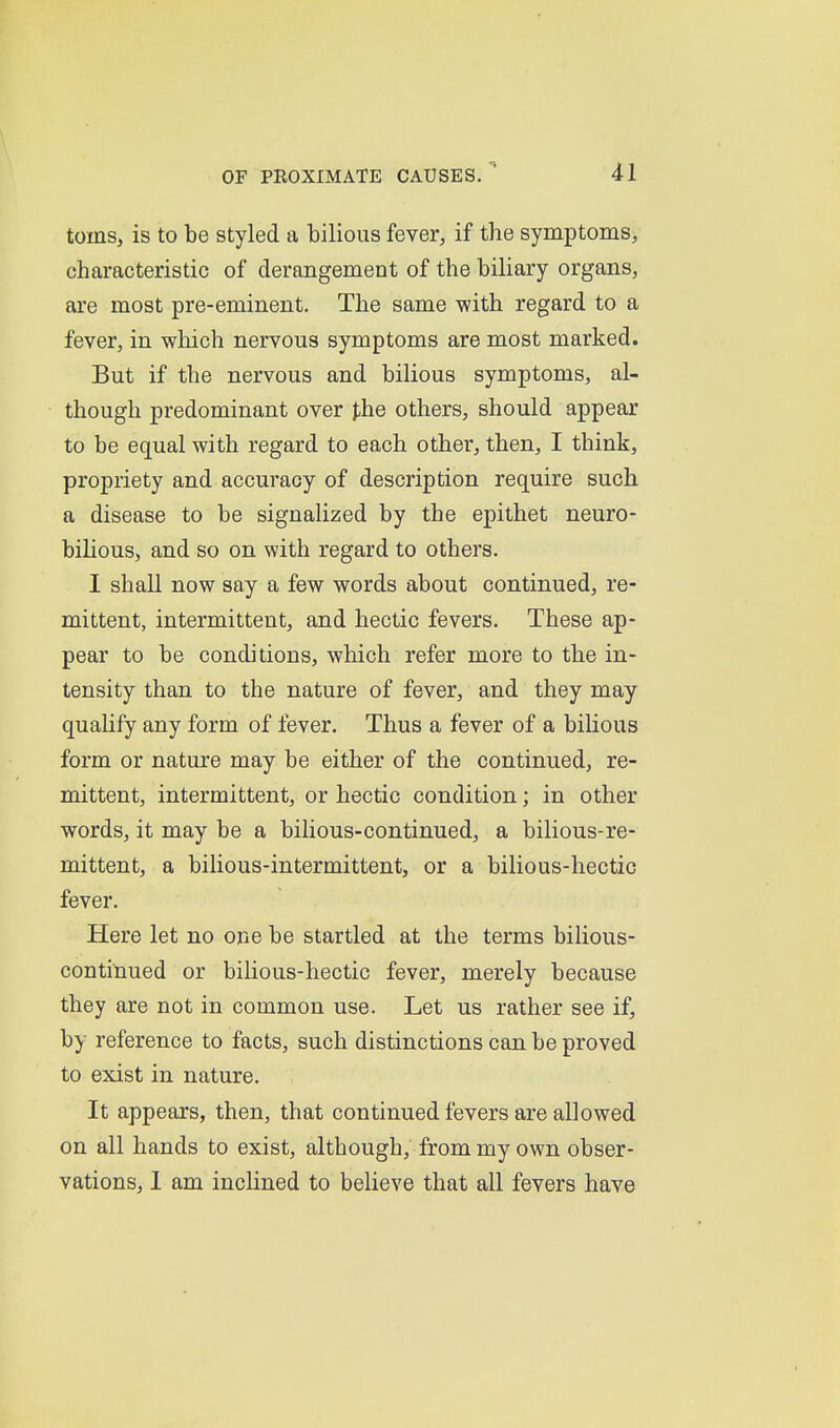 toms, is to be styled a bilious fever, if the symptoms, characteristic of derangement of the biliary organs, are most pre-eminent. The same -with regard to a fever, in which nervous symptoms are most marked. But if the nervous and bilious symptoms, al- though predominant over },he others, should appear to be equal with regard to each other, then, I think, propriety and accuracy of description require such a disease to be signalized by the epithet neuro- bihous, and so on with regard to others. I shall now say a few words about continued, re- mittent, intermittent, and hectic fevers. These ap- pear to be conditions, which refer more to the in- tensity than to the nature of fever, and they may quahfy any form of fever. Thus a fever of a bihous form or nature may be either of the continued, re- mittent, intermittent, or hectic condition; in other words, it may be a bilious-continued, a bilious-re- mittent, a bilious-intermittent, or a bilious-hectic fever. Here let no one be startled at the terms bilious- continued or bilious-hectic fever, merely because they are not in common use. Let us rather see if, by reference to facts, such distinctions can be proved to exist in nature. It appears, then, that continued fevers are allowed on all hands to exist, although, from my own obser- vations, 1 am inclined to believe that all fevers have