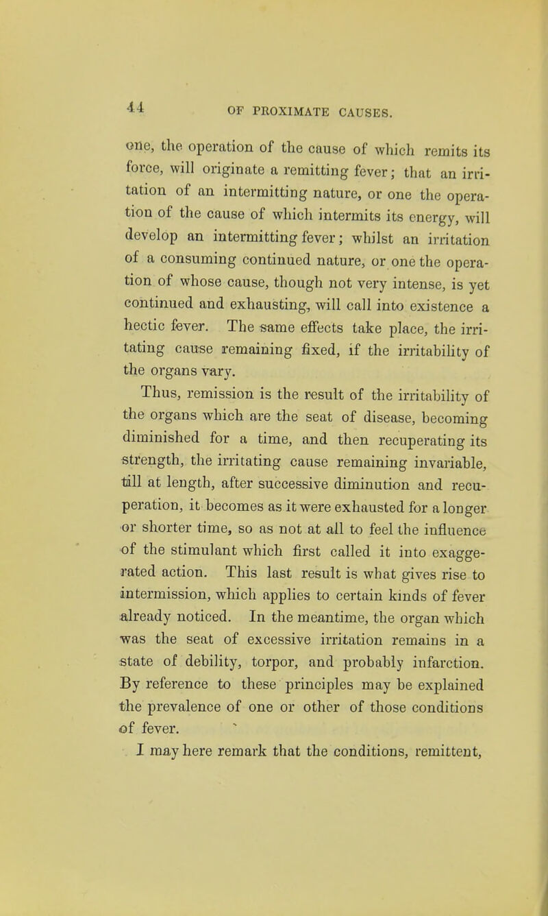 one, the operation of the cause of which remits its force, will originate a remitting fever; that an irri- tation of an intermitting nature, or one the opera- tion of the cause of which intermits its energy, will develop an intermitting fever; whilst an irritation of a consuming continued nature, or one the opera- tion of whose cause, though not very intense, is yet continued and exhausting, will call into existence a hectic fever. The same effects take place, the irri- tating cause remaining fixed, if the irritabiHty of the organs vary. Thus, remission is the result of the irritability of the organs which are the seat of disease, becoming diminished for a time, and then recuperating its strength, the irritating cause remaining invariable, till at length, after successive diminution and recu- peration, it becomes as it were exhausted for a longer or shorter time, so as not at all to feel the influence •of the stimulant which first called it into exagge- rated action. This last result is what gives rise to intermission, which applies to certain kinds of fever already noticed. In the meantime, the organ which was the seat of excessive irritation remains in a state of debility, torpor, and probably infarction. By reference to these principles may be explained the prevalence of one or other of those conditions of fever. I may here remark that the conditions, remittent.