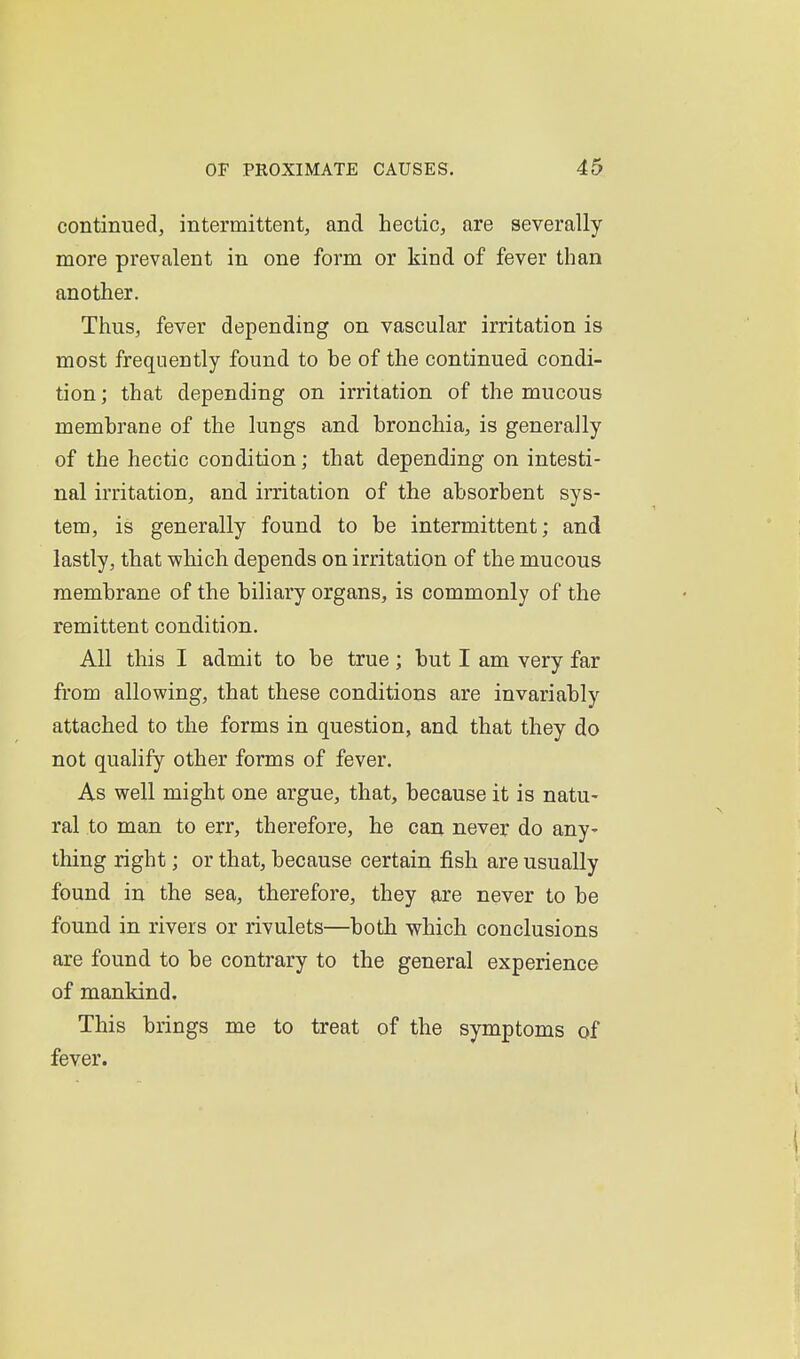 continued, intermittent^ and hectic, are severally more prevalent in one form or kind of fever than another. Thus, fever depending on vascular irritation is most frequently found to be of the continued condi- tion ; that depending on irritation of the mucous membrane of the lungs and bronchia, is generally of the hectic condition; that depending on intesti- nal irritation, and irritation of the absorbent sys- tem, is generally found to be intermittent; and lastly, that which depends on irritation of the mucous membrane of the biliary organs, is commonly of the remittent condition. All this I admit to be true ; but I am very far from allowing, that these conditions are invariably attached to the forms in question, and that they do not qualify other forms of fever. As well might one argue, that, because it is natu- ral to man to err, therefore, he can never do any- thing right; or that, because certain fish are usually found in the sea, therefore, they are never to be found in rivers or rivulets—both which conclusions are found to be contrary to the general experience of mankind. This brings me to treat of the symptoms of fever.