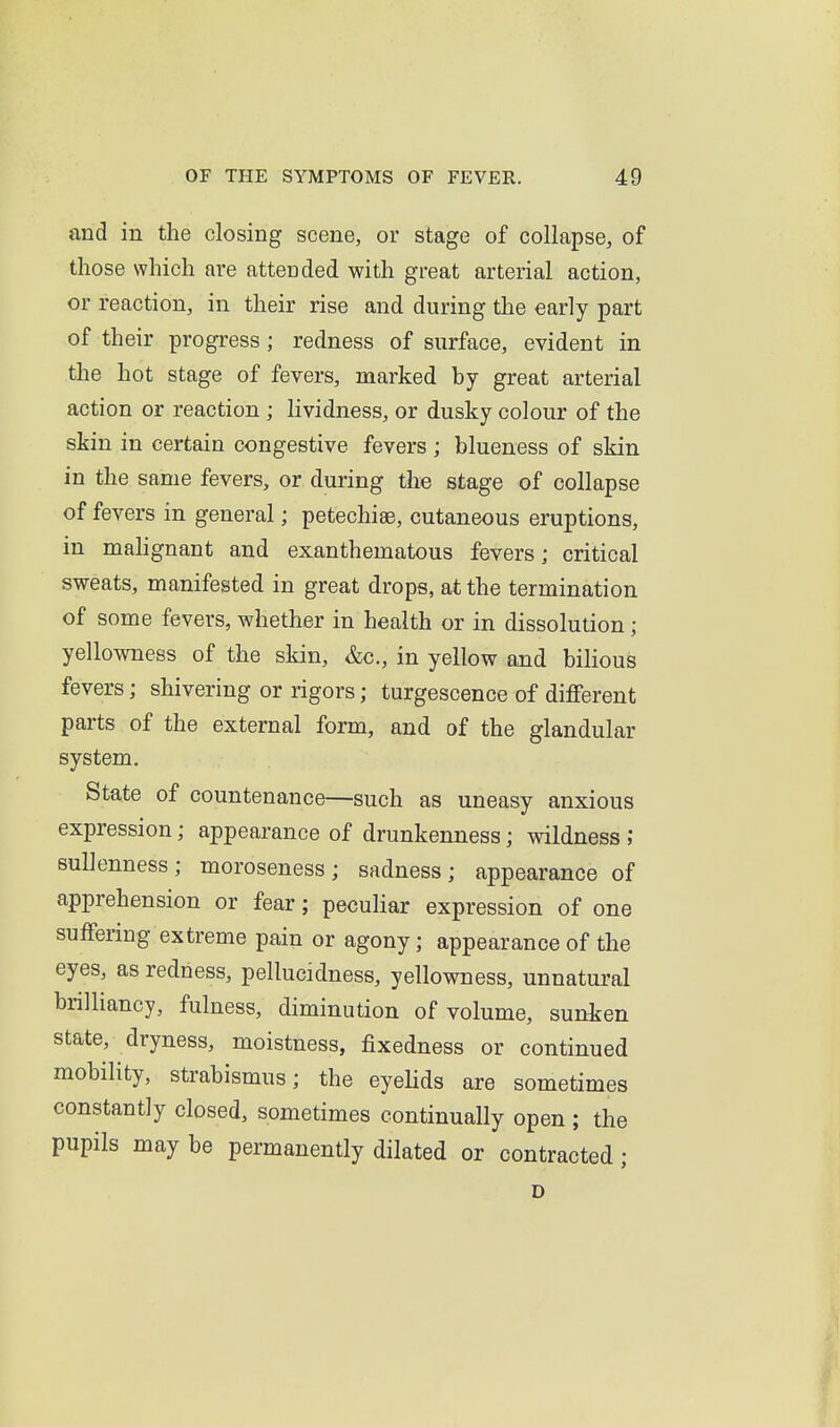 and in the closing scene, or stage of collapse, of those which are attended with great arterial action, or reaction, in their rise and during the early part of their progress; redness of surface, evident in the hot stage of fevers, marked by great arterial action or reaction ; lividness, or dusky colour of the skin in certain congestive fevers; blueness of skin in the same fevers, or during the stage of collapse of fevers in general; petechise, cutaneous eruptions, in mahgnant and exanthematous fevers; critical sweats, manifested in great drops, at the termination of some fevers, whether in health or in dissolution * yellowness of the skin, &c., in yellow and bilious fevers; shivering or rigors; turgescence of different parts of the external form, and of the glandular system. State of countenance—such as uneasy anxious expression; appearance of drunkenness; wildness ; suUenness; moroseness; sadness; appearance of apprehension or fear; peculiar expression of one suffering extreme pain or agony; appearance of the eyes, as redness, pellucidness, yellowness, unnatural brilliancy, fulness, diminution of volume, sunken state, dryness, moistness, fixedness or continued mobility, strabismus; the eyeUds are sometimes constantly closed, sometimes continually open ; the pupils may be permanently dilated or contracted; D