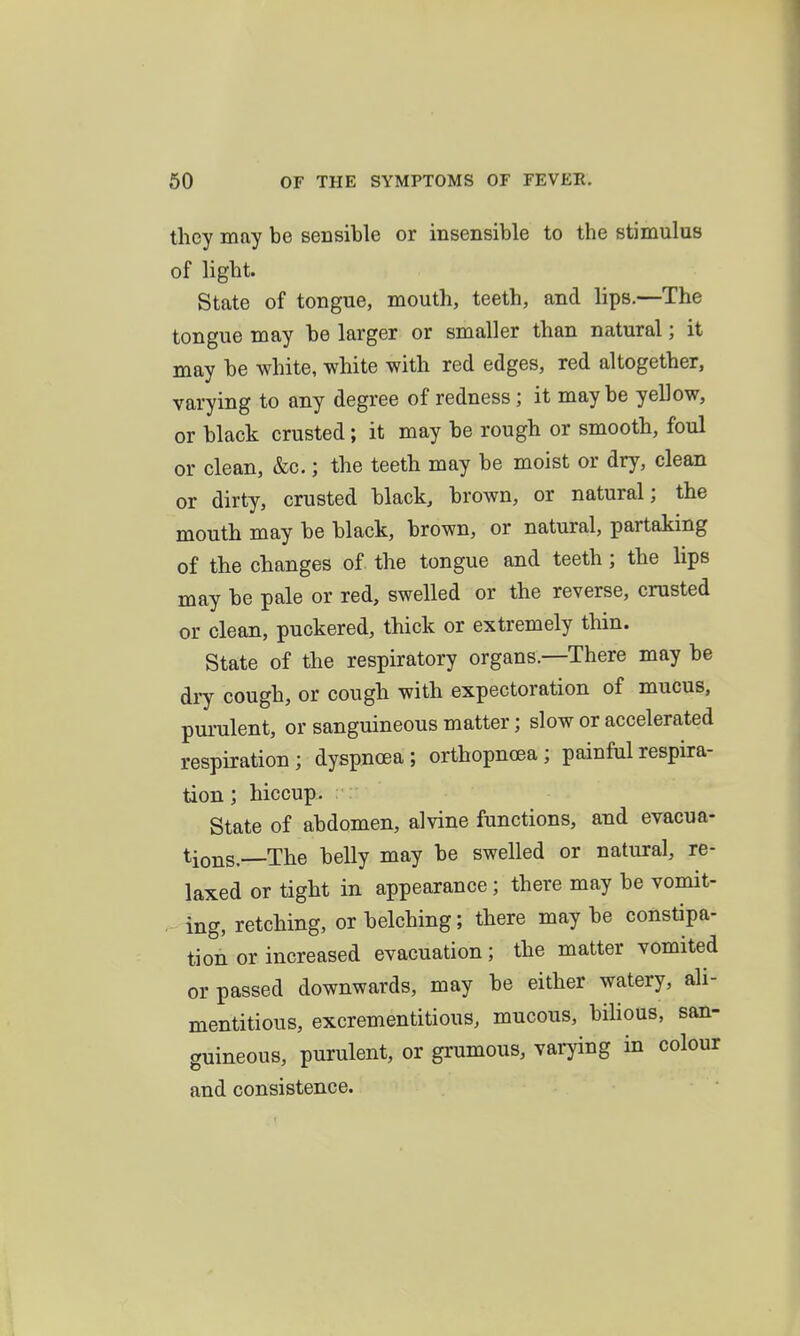 they may be sensible or insensible to the stimulus of light. State of tongue, mouth, teeth, and lips.—The tongue may be larger or smaller than natural; it may be white, white with red edges, red altogether, varying to any degree of redness; it maybe yellow, or black crusted; it may be rough or smooth, foul or clean, &c.; the teeth may be moist or dry, clean or dirty, crusted black, brown, or natural; the mouth may be black, brown, or natural, partaking of the changes of the tongue and teeth; the lips may be pale or red, swelled or the reverse, crusted or clean, puckered, thick or extremely thin. State of the respiratory organs.—There may be di7 cough, or cough with expectoration of mucus, purulent, or sanguineous matter; slow or accelerated respiration; dyspnoea; orthopncea; painful respira- tion ; hiccup. State of abdomen, alvine functions, and evacua- tions.—The belly may be swelled or natural, re- laxed or tight in appearance; there may be vomit- . ing, retching, or belching; there maybe constipa- tion or increased evacuation; the matter vomited or passed downwards, may be either watery, ali- mentitious, excrementitious, mucous, bihous, san- guineous, purulent, or grumous, varying in colour and consistence.