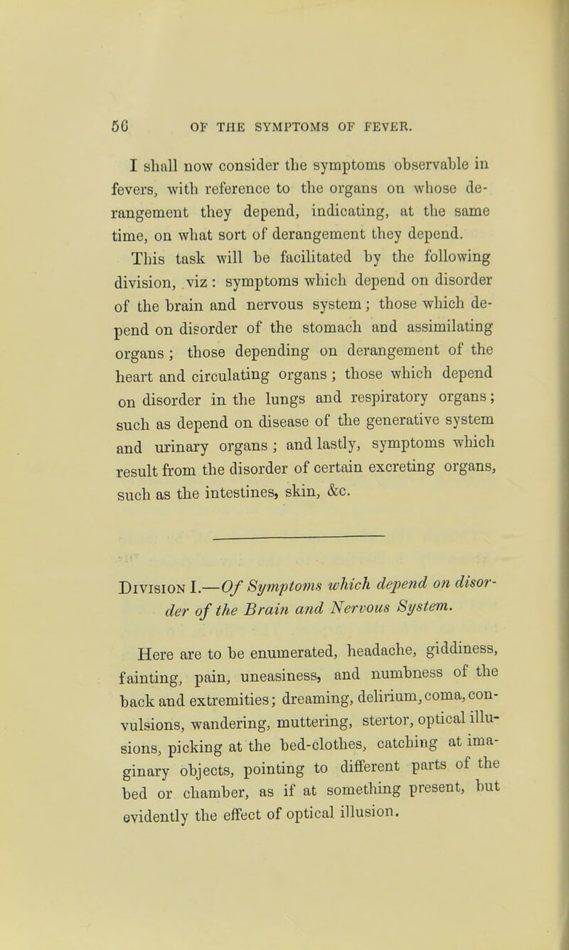 I shall now consider the symptoms observahle in fevers, with reference to the organs on whose de- rangement they depend, indicating, at the same time, on what sort of derangement they depend. This task will he facilitated by the following division, viz : symptoms which depend on disorder of the hrain and nervous system; those which de- pend on disorder of the stomach and assimilating organs ; those depending on derangement of the heart and circulating organs; those which depend on disorder in the lungs and respiratory organs; such as depend on disease of the generative system and urinary organs ; and lastly, symptoms which result from the disorder of certain excreting organs, such as the intestines, skin, &c. Division l—OfStj7nptoms which depend on disor- der of the Brain and Nervous System. Here are to he enumerated, headache, giddiness, fainting, pain, uneasiness, and numbness of the back and extremities; dreaming, delirium,coma,con- vulsions, wandering, muttering, stertor, optical illu- sions, picking at the bed-clothes, catching at ima- ginary objects, pointing to different parts of the bed or chamber, as if at something present, but evidently the effect of optical illusion.