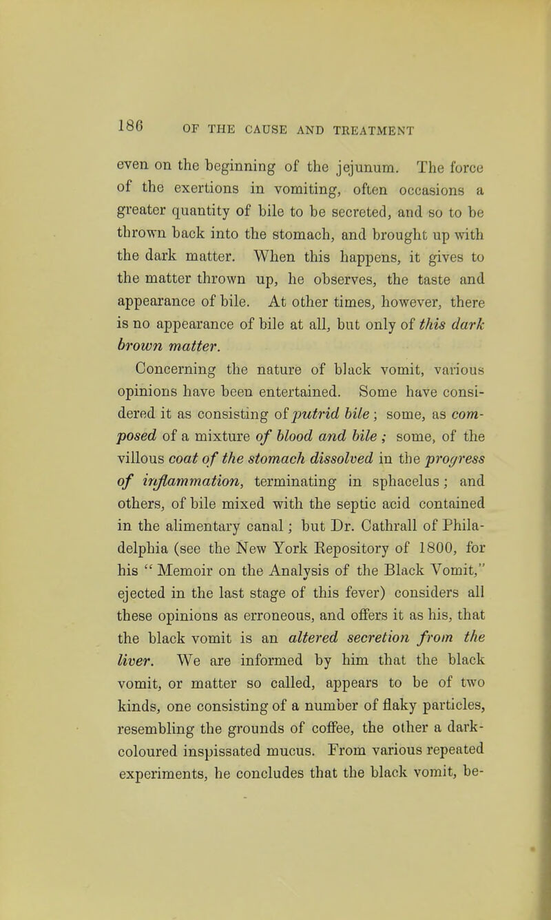 even on the beginning of the jejunum. The force of the exertions in vomiting, often occasions a greater quantity of bile to be secreted, and so to be thrown back into the stomach, and brought up with the dark matter. When this happens, it gives to the matter thrown up, he observes, the taste and appearance of bile. At other times, however, there is no appearance of bile at all, but only of this dark brown matter. Concerning the nature of black vomit, various opinions have been entertained. Some have consi- dered it as consisting putrid bile; some, as com- posed of a mixture of blood and bile ; some, of the villous coat of the stomach dissolved in the progress of injiammation, terminating in sphacelus; and others, of bile mixed with the septic acid contained in the alimentary canal; but Dr. Cathrall of Phila- delphia (see the New York Kepository of 1800, for his  Memoir on the Analysis of the Black Vomit, ejected in the last stage of this fever) considers all these opinions as erroneous, and offers it as his, that the black vomit is an altered secretion from the liver. We are informed by him that the black vomit, or matter so called, appears to be of two kinds, one consisting of a number of flaky particles, resembling the grounds of coffee, the other a dark- coloured inspissated mucus. From various repeated experiments, he concludes that the black vomit, be-