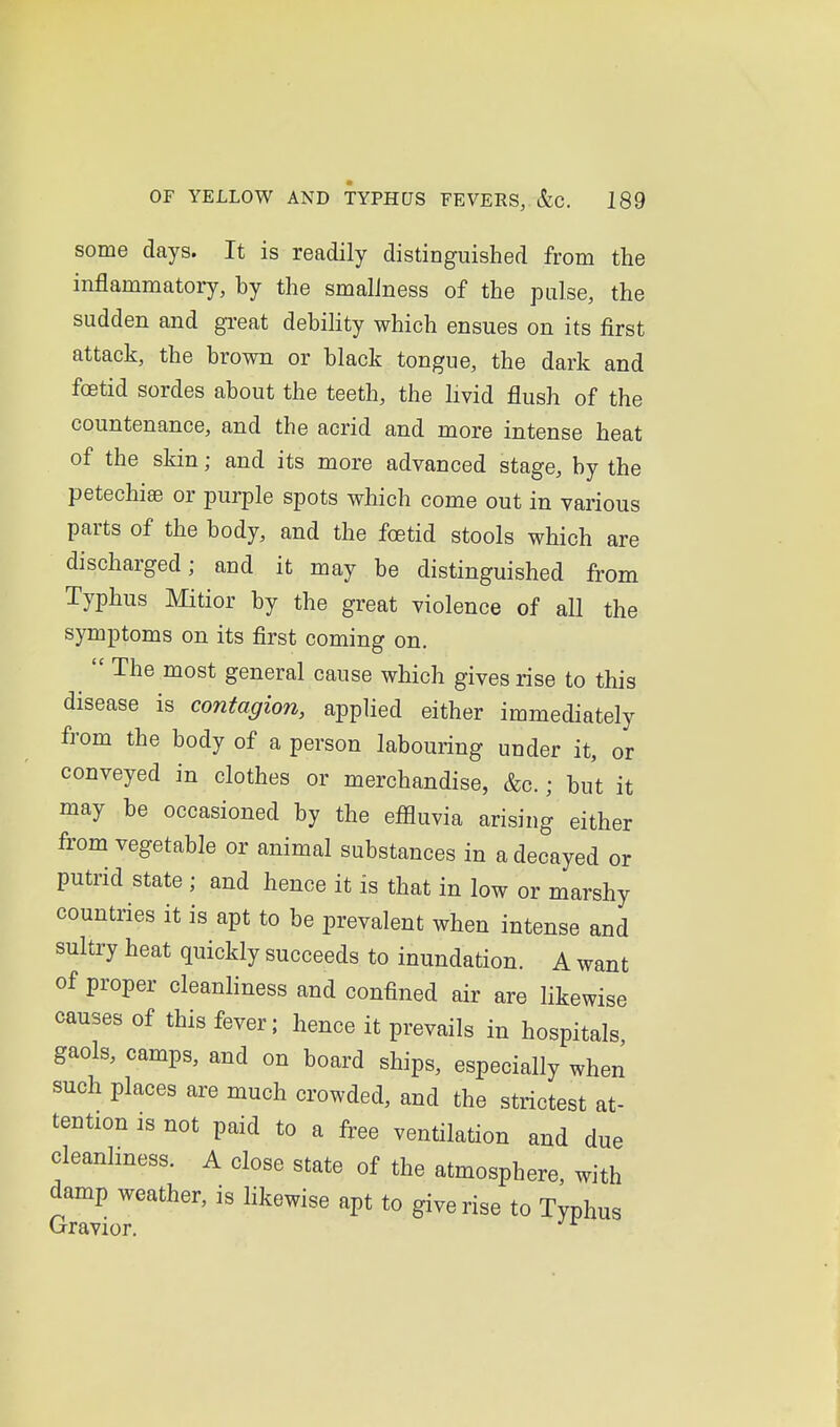 some days. It is readily distinguished from the inflammatory, by the smalJness of the pulse, the sudden and great debility which ensues on its first attack, the brown or black tongue, the dark and foetid sordes about the teeth, the livid flush of the countenance, and the acrid and more intense heat of the skin; and its more advanced stage, by the petechias or purple spots which come out in various parts of the body, and the foetid stools which are discharged; and it may be distinguished from Typhus Mitior by the great violence of all the symptoms on its first coming on. The most general cause which gives rise to this disease is contagion, applied either immediately from the body of a person labouring under it, or conveyed in clothes or merchandise, &c.; but it may be occasioned by the efiluvia arising either from vegetable or animal substances in a decayed or putrid state ; and hence it is that in low or marshy countries it is apt to be prevalent when intense and sultry heat quickly succeeds to inundation. A want of proper cleanliness and confined air are likewise causes of this fever; hence it prevails in hospitals gaols, camps, and on board ships, especially when such places are much crowded, and the strictest at- tention is not paid to a free ventilation and due cleanliness. A close state of the atmosphere, with damp weather, is likewise apt to give rise to Typhus Gravior. ^