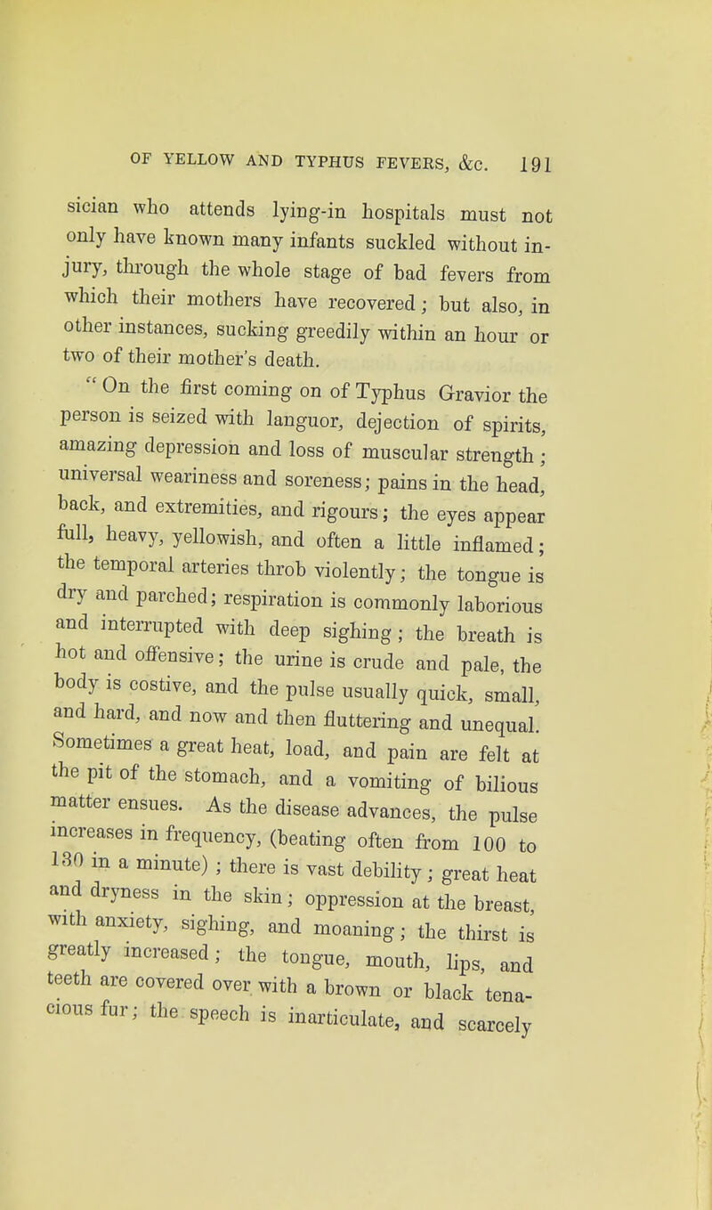 sician who attends lying-in hospitals must not only have known many infants suckled without in- jury, thi'ough the whole stage of bad fevers from which their mothers have recovered; but also, in other instances, sucking greedily within an hour or two of their mother's death.  On the first coming on of Typhus Gravior the person is seized with languor, dejection of spirits, amazing depression and loss of muscular strength • universal weariness and soreness; pains in the head,' back, and extremities, and rigours; the eyes appear fall, heavy, yellowish, and often a little inflamed; the temporal arteries throb violently; the tongue is dry and parched; respiration is commonly laborious and interrupted with deep sighing; the breath is hot and offensive; the urine is crude and pale, the body is costive, and the pulse usually quick, small, and hard, and now and then fluttering and unequal Sometimes a great heat, load, and pain are felt at the pit of the stomach, and a vomiting of bilious matter ensues. As the disease advances, the pulse mcreases in frequency, (beating often from 100 to 13.0 m a minute) ; there is vast debility; great heat and dryness in the skin; oppression at the breast, with anxiety, sighing, and moaning; the thirst is greatly increased; the tongue, mouth, lips, and teeth are covered over with a brown or black tena- ciousfur; the speech is inarticulate, aud scarcely