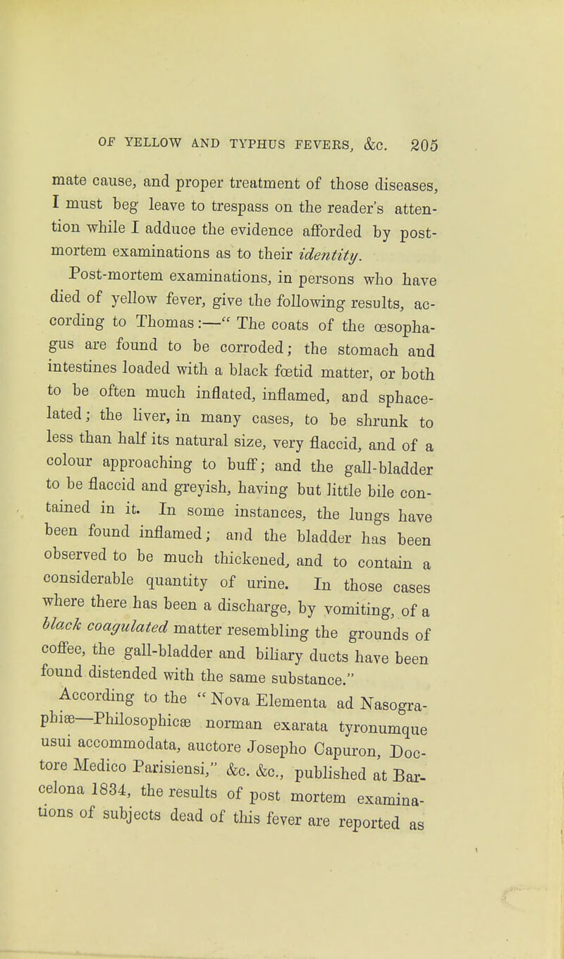 mate cause, and proper treatment of those diseases, I must beg leave to trespass on the reader's atten- tion while I adduce the evidence aflforded by post- mortem examinations as to their identity. Post-mortem examinations, in persons who have died of yellow fever, give the following results, ac- cording to Thomas:— The coats of the oesopha- gus are found to be corroded; the stomach and intestines loaded with a black foetid matter, or both to be often much inflated, inflamed, and sphace- lated; the Hver, in many cases, to be shrunk to less than half its natural size, very flaccid, and of a colour approaching to buflf; and the gall-bladder to be flaccid and greyish, having but little bile con- tamed in it. In some instances, the lungs have been found inflamed; and the bladder has been observed to be much thickened, and to contain a considerable quantity of urine. In those cases where there has been a discharge, by vomiting, of a hlack coagulated matter resembling the grounds of cofi-ee, the gall-bladder and biliary ducts have been found distended with the same substance. According to the  Nova Elementa ad Nasogra- pbiffi—Philosophicse norman exarata tyronumque usui accommodata, auctore Josepho Capuron, Doc- tore Medico Parisiensi, &c. &c., published at Bar- celona 1834, the results of post mortem examina- uons of subjects dead of this fever are reported as