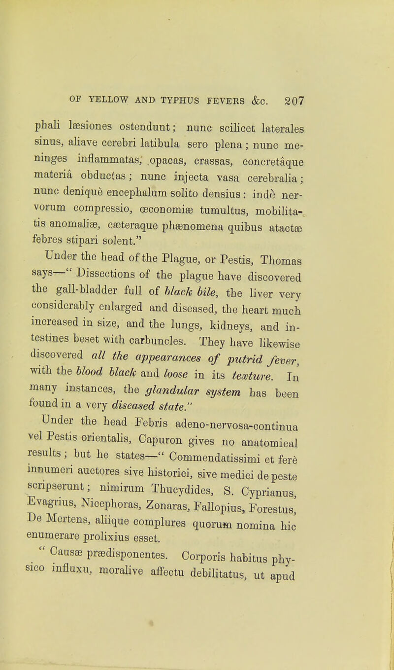 phali Isesiones ostendunt; nunc scilicet laterales sinus, aliave cerebri latibula sero plena; nunc me- ninges inflammatas, opacas, crassas, concretaque materia obduclas; nunc injecta vasa cerebralia; nunc denique encephalum solito densius : inde ner- vorum compressio, ceconomiae tumultus, mobilita- tis anomaliae, c£eteraque phaenomena quibus atactee febres stipari sclent. Under the head of the Plague, or Pestis, Thomas says— Dissections of the plague have discovered the gall-bladder fuU of black bile, the liver very considerably enlarged and diseased, the heart much increased in size, and the lungs, kidneys, and in- testines beset with carbuncles. They have likewise discovered all the appearances of putrid fever, with the blood black and loose in its tewture. In many instances, the glandular system has been found in a very diseased state. Under the head Pebris adeno-nervosa-continua vel Pestis orientahs, Capuron gives no anatomical results ; but he states— Commendatissimi et fere mnumeri auctores sive historici, sive medici de peste scnpserunt; nimirum Thucydides, S. Cyprianus Evagnus, Nicephoras, Zonaras, Fallopius, Forestus, De Mertens, aliique complures quorum nomina hie enumerare prolixius esset.  Causae praedisponentes. Corporis habitus phy- sico influxu, morahve affectu debilitatus. ut apud