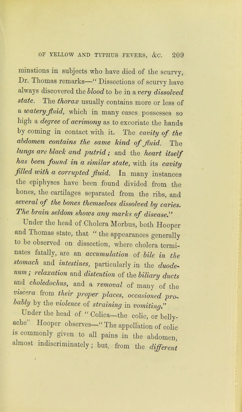 minations in subjects who have died of the scurvy. Dr. Thomas remarks— Dissections of scurvy have always discovered the blood to be in a very dissolved state. The thorax usually contains more or less of a watery jiuid, which in many cases possesses so high a degree of acrimony as to excoriate the hands by coming in contact with it. The cavity of the abdomen contains the same kind of Jiuid. The lungs are black and putrid; and the heart itself has been found in a similar state, with its cavity filled with a corrupted fluid. In many instances the epiphyses have been found divided from the bones, the cartilages separated from the ribs, and several of the bones themselves dissolved by caries. The brain seldom shows any marks of disease. Under the head of Cholera Morbus, both Hooper and Thomas state, that  the appearances generally to be observed on dissection, where cholera termi- nates fatally, are an accumulation of bile in the stomach and intestines, particularly in the duode- num; relaxation and distention of the biliary ducts and choledochus, and a removal of many of the visc-ra from their proper places, occasioned pro- bably by the violence of straining in vomiting. Under the head of  Colica-the colic, or belly- ache Hooper observes- The appellation of cohc is commonly given to all pains in the abdomen almost indiscriminately; but, from the different