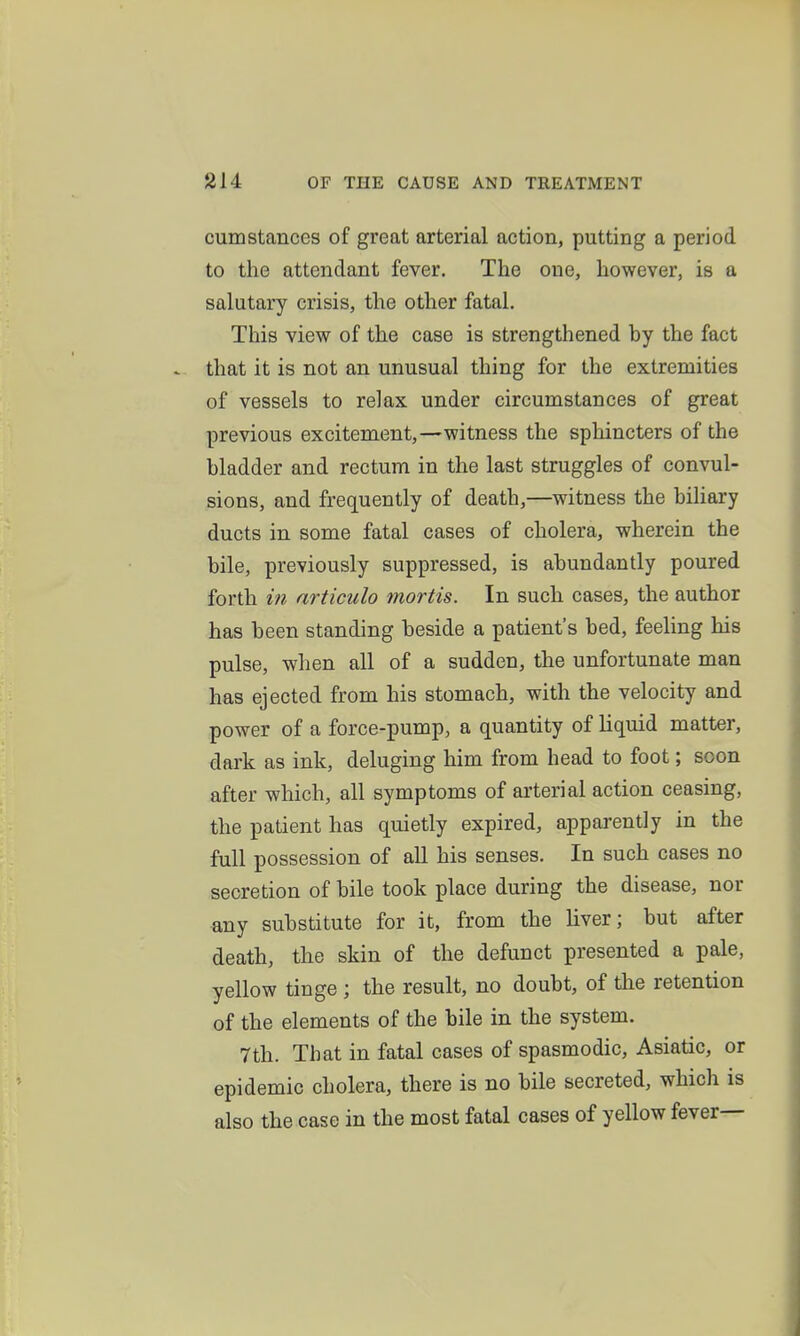 cum Stances of great arterial action, putting a period to the attendant fever. The one, however, is a salutary crisis, the other fatal. This view of the case is strengthened by the fact that it is not an unusual thing for the extremities of vessels to relax under circumstances of great previous excitement,—witness the sphincters of the bladder and rectum in the last struggles of convul- sions, and frequently of death,—witness the biliary ducts in some fatal cases of cholera, wherein the bile, previously suppressed, is abundantly poured forth in nrticulo mortis. In such cases, the author has been standing beside a patient's bed, feeling his pulse, when all of a sudden, the unfortunate man has ejected from his stomach, with the velocity and power of a force-pump, a quantity of liquid matter, dark as ink, deluging him from head to foot; soon after which, all symptoms of arterial action ceasing, the patient has quietly expired, apparently in the full possession of all his senses. In such cases no secretion of bile took place during the disease, nor any substitute for it, from the hver; but after death, the skin of the defunct presented a pale, yellow tinge ; the result, no doubt, of the retention of the elements of the bile in the system. 7th. That in fatal cases of spasmodic, Asiatic, or epidemic cholera, there is no bile secreted, which is also the case in the most fatal cases of yellow fever—