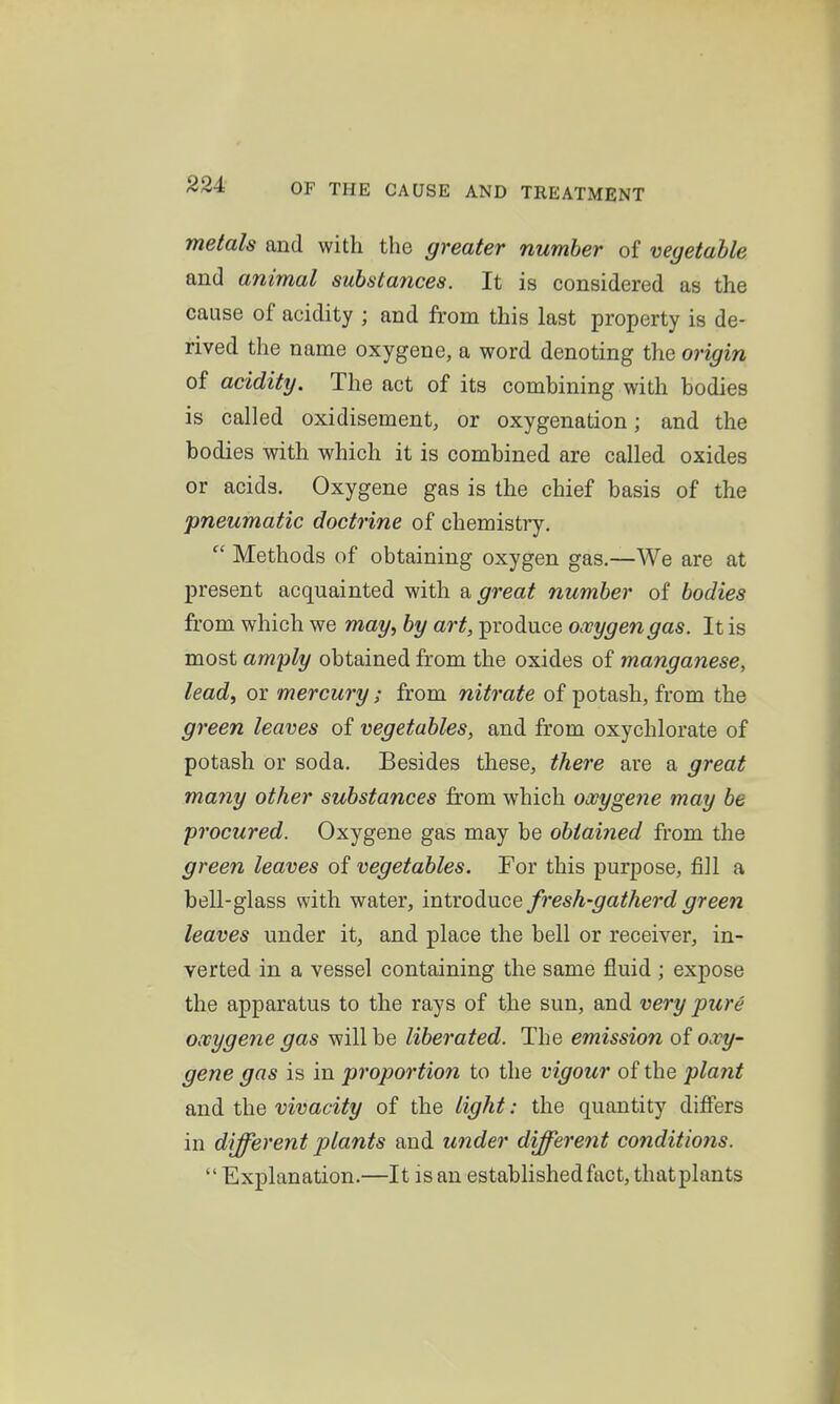 metals and with the greater number of vegetable and animal substances. It is considered as the cause of acidity ; and from this last property is de- rived the name oxygene, a word denoting the origin of acidity. The act of its combining with bodies is called oxidisement, or oxygenation; and the bodies with which it is combined are called oxides or acids. Oxygene gas is the chief basis of the pneumatic doctrine of chemistry.  Methods of obtaining oxygen gas.—We are at present acquainted with a great number of bodies from which we may, by art, produce oxygen gas. It is most amply obtained from the oxides of manganese, lead, or mercury; from nitrate of potash, from the green leaves of vegetables, and from oxychlorate of potash or soda. Besides these, there are a great many other substances from which owygene may be procured. Oxygene gas may be obtained from the green leaves of vegetables. For this purpose, fill a bell-glass with water, introduce fresh-gatherd green leaves under it, and place the bell or receiver, in- verted in a vessel containing the same fluid ; expose the apparatus to the rays of the sun, and very pure owygene gas will be liberated. The emission of oxy- gene gas is in proportion to the vigour of the plant and the vivacity of the light: the quantity differs in different plants and under different conditions.  Explanation.—It is an established fact, thatplants