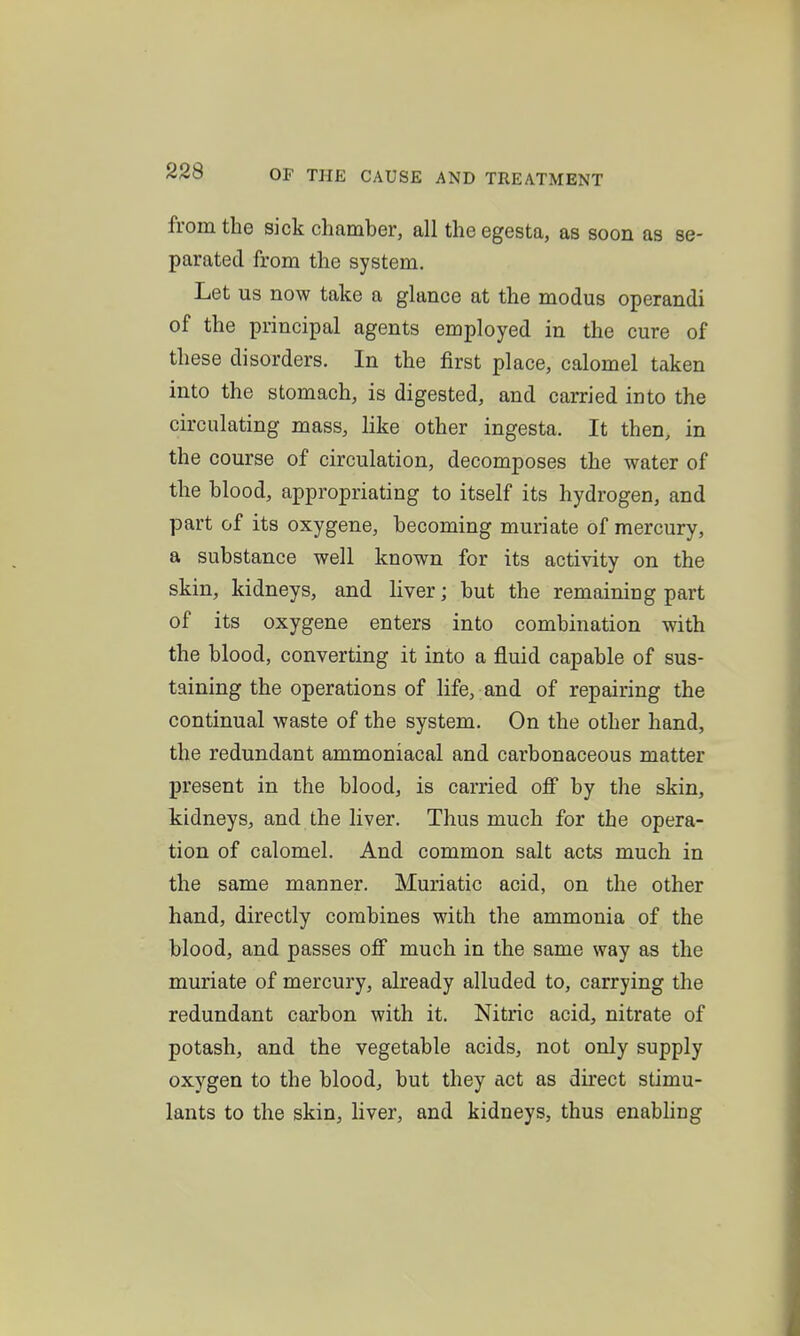 from the sick chamber, all the egesta, as soon as se- parated from the system. Let us now take a glance at the modus operandi of the principal agents employed in the cure of these disorders. In the first place, calomel taken into the stomach, is digested, and carried into the circulating mass, like other ingesta. It then, in the course of circulation, decomposes the water of the blood, appropriating to itself its hydrogen, and part of its oxygene, becoming muriate of mercury, a substance well known for its activity on the skin, kidneys, and liver; but the remaining part of its oxygene enters into combination with the blood, converting it into a fluid capable of sus- taining the operations of life, and of repairing the continual waste of the system. On the other hand, the redundant ammoniacal and carbonaceous matter present in the blood, is carried off by the skin, kidneys, and the liver. Thus much for the opera- tion of calomel. And common salt acts much in the same manner. Muriatic acid, on the other hand, directly combines with the ammonia of the blood, and passes off much in the same way as the muriate of mercury, already alluded to, carrying the redundant carbon with it. Nitric acid, nitrate of potash, and the vegetable acids, not only supply oxygen to the blood, but they act as direct stimu- lants to the skin, hver, and kidneys, thus enabhng