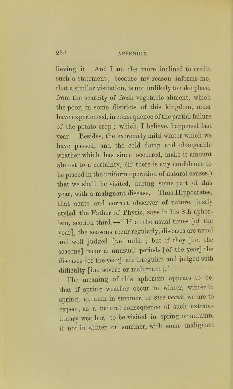 lieving it. And I am the more inclined to credit such a statement; because my reason informs me, that a similar visitation, is not unlikely to take place, from the scarcity of fresh vegetable aliment, which the poor, in some districts of this kingdom, must have experienced, in consequence of the partial failure of the potato crop ; which, I beheve, happened last year. Besides, the extremely mild winter which we have passed, and the cold damp and changeable weather which has since occurred, make it amount almost to a certainty, (if there is any confidence to be placed in the uniform operation of natural causes,) that we shall be visited, during some part of this year, with a mahgnant disease. Thus Hippocrates, that acute and correct observer of nature, justly styled the Father of Physic, says in his 8th aphor- ism, section third.— If at the usual times [of the year], the seasons recur regularly, diseases are usual and well judged [i.e. mild] ; but if they [i.e. the seasons] recur at unusual periods [of the year] the diseases [of the year], are irregular, and judged with difficulty [i.e. severe or malignant]. The meaning of this aphorism appears to be, that if spring weather occur in winter, winter in spring, autumn in summer, or vice versa, we are to expect, as a natural consequence of such extraor- dinary weather, to be visited in spring or autumn, if not in winter or summer, with some malignant