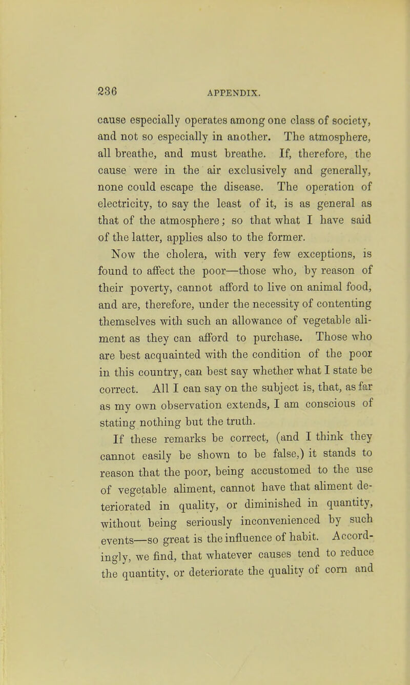 cause especially operates among one class of society, and not so especially in another. The atmosphere, all breathe, and must breathe. If, therefore, the cause were in the air exclusively and generally, none could escape the disease. The operation of electricity, to say the least of it, is as general as that of the atmosphere; so that what I have said of the latter, applies also to the former. Now the cholera, with very few exceptions, is found to affect the poor—those who, by reason of their poverty, cannot afford to live on animal food, and are, therefore, under the necessity of contenting themselves with such an allowance of vegetable ali- ment as they can afford to purchase. Those who are best acquainted with the condition of the poor in this country, can best say whether what I state be correct. All I can say on the subject is, that, as far as my own observation extends, I am conscious of stating nothing but the truth. If these remarks be correct, (and I think they cannot easily be shown to be false,) it stands to reason that the poor, being accustomed to the use of vegetable aliment, cannot have that ahment de- teriorated in quality, or diminished in quantity, without being seriously inconvenienced by such events—so great is the influence of habit. Accord- ingly, we find, that whatever causes tend to reduce the quantity, or deteriorate the quality of corn and