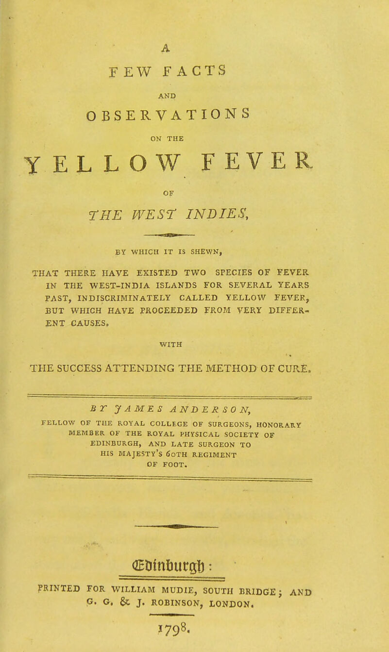 AND OBSERVATIONS ON THE YELLOW F EVER OF rHE WEST INDIES, BY WHICH IT IS SHEWN, THAT THERE HAVE EXISTED TWO SPECIES OF FEVER IN THE WEST-INDIA ISLANDS FOR SEVERAL YEARS PAST, INDISCRIMINATELY CALLED YELLOW FEVER, BUT WHICH HAVE PROCEEDED FROM VERY DIFFER- ENT CAUSES. WITH THE SUCCESS ATTENDING THE METHOD OF CURE. BT JAMES ANDERSON, FELLOW OF THE ROYAL COLLEGE OF SURGEONS, HONORARY MEMBER OF THE ROYAL PHYSICAL SOCIETY OF EDINBURGH, AND LATE SURGEON TO HIS majesty's 6oTH REGIMENT OF FOOT. PRINTED FOR WILLIAM MUDIE, SOUTH BRIDGE J AND G. G, J. ROBINSON, LONDON. 1798.