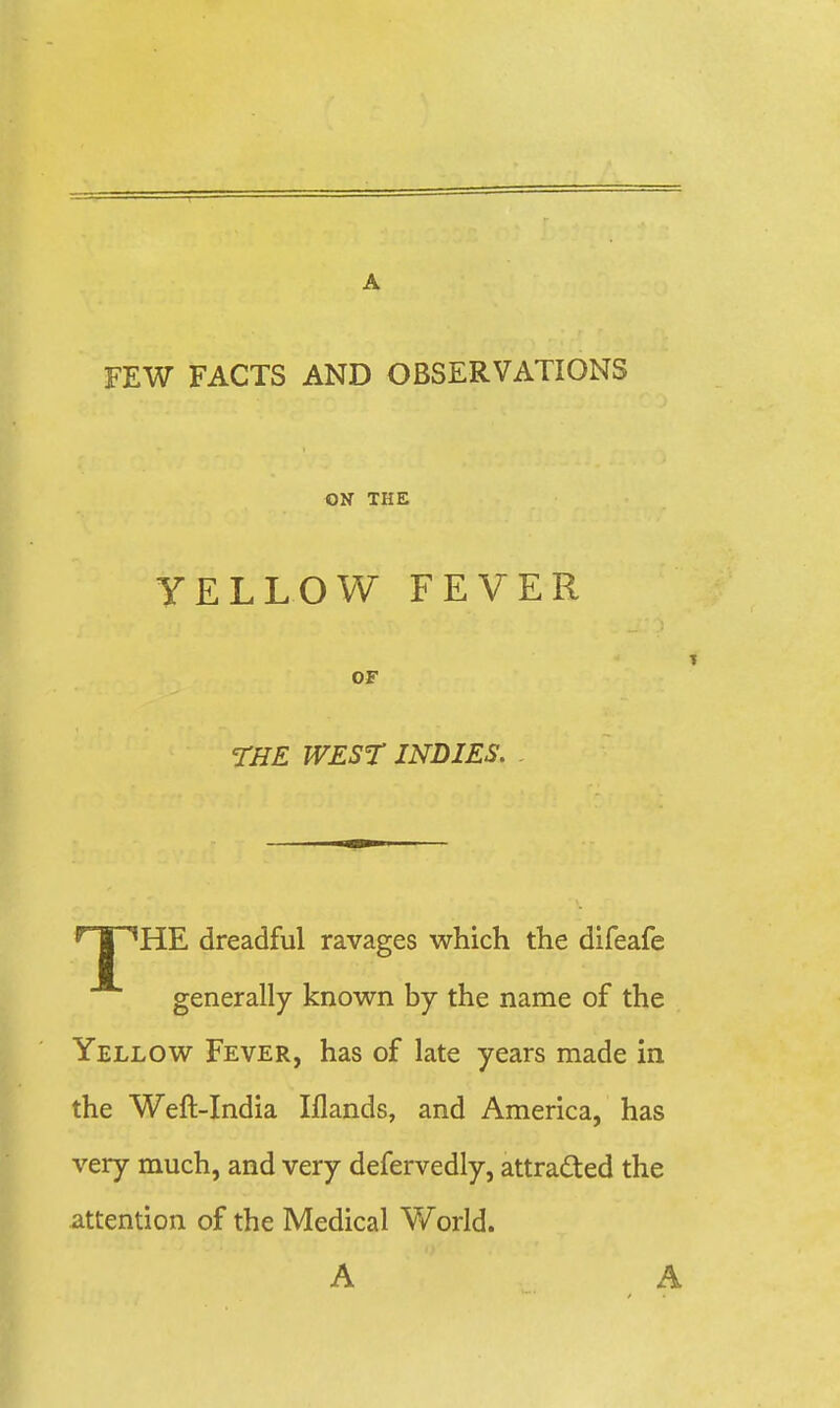 A FEW FACTS AND OBSERVATIONS ON THE YELLOW FEVER OF THE WEST INDIES. r-m ^HE dreadful ravages which the difeafe generally known by the name of the Yellow Fever, has of late years made in the Weft-India Iflands, and America, has very much, and very defervedly, attrafted the attention of the Medical V/orld. A . A