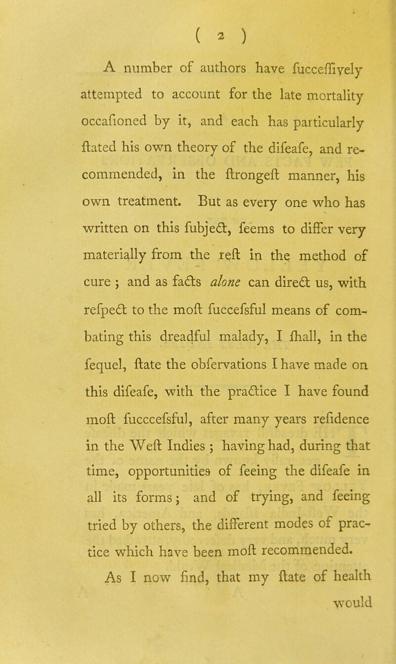 ( o A number of authors have fuccefTiyely attempted to account for the late mortality occafioned by it, and each has particularly ftated his own theory of the difeafe, and re- commended, in the ftrongeft manner, his own treatment. But as every one who has written on this fubjedt, feems to differ very materially from the reft in the method of cure ; and as fads alone can direft us, with refpe£t to the moft fuccefsful means of com- bating this dreadful malady, I fhall, in the fequel, ftate the obfervations I have made on this difeafe, with the practice I have found moft fucccefsful, after many years refidence in the Weft Indies ; having had, during that time, opportunities of feeing the difeafe in all its forms; and of trying, and feeing tried by others, the different modes of prac- tice which have been moft recommended. As I now find, that my ftate of health would