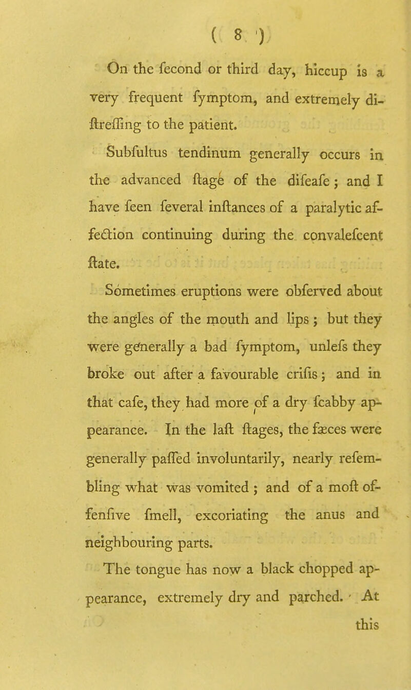 On the fecond or third day, hiccup is a very frequent fymptom, and extremely di- ftrefling to the patient. Subfultus tendinum generally occurs in the advanced ftage of the difeafe ; and I have feen feveral inftances of a paralytic af- fection continuing during the convalefcent ftate. Sometimes eruptions were obferved about the angles of the mouth and lips ; but they were generally a bad fymptom, unlefs they broke out after a favourable crifis; and in that cafe, they had more of a dry fcabby ap- pearance. In the laft ftages, the fxces were generally pafTed involuntarily, nearly refem- bling what was vomited ; and of a moft of- fenfive fmell, excoriating the anus and neighbouring parts. The tongue has now a black chopped ap- pearance, extremely dry and parched. ■ At this