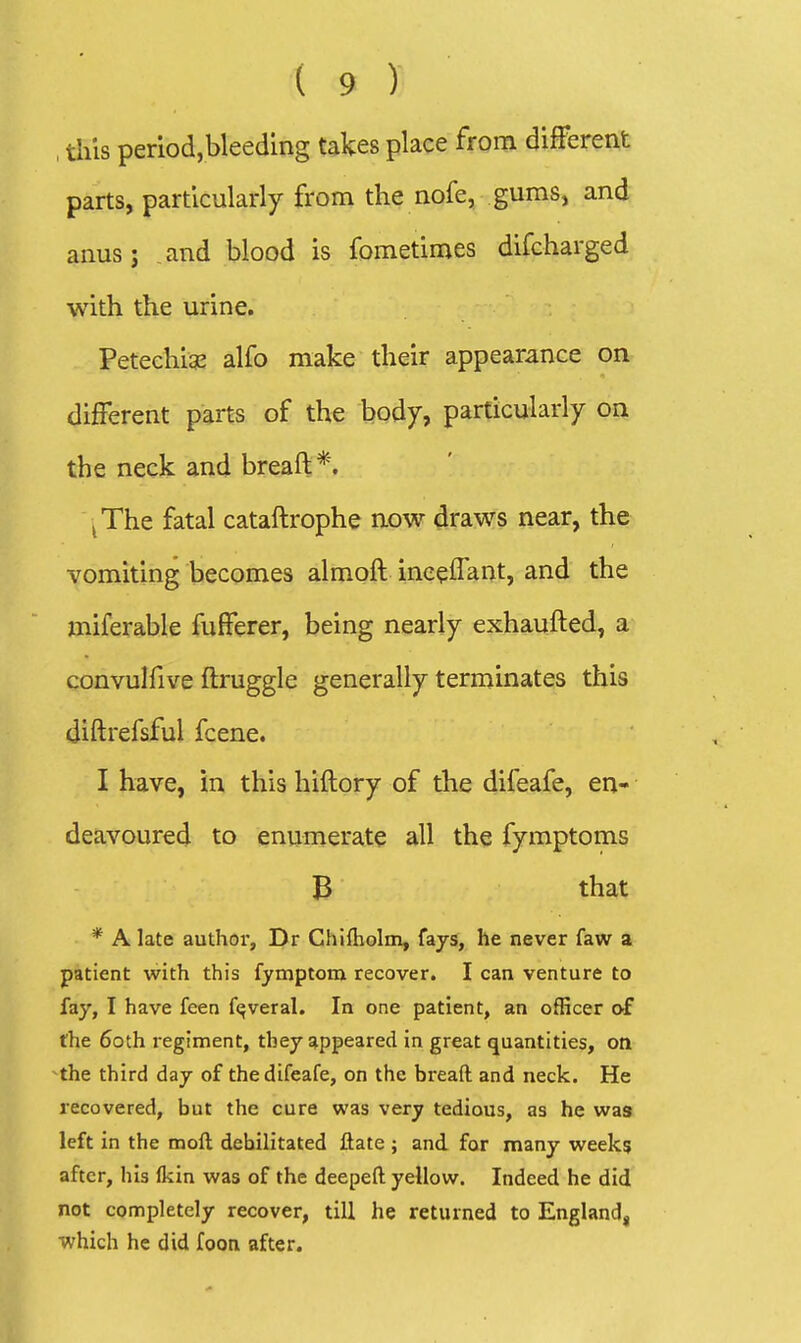 , tliis periodjbleeding takes place from different parts, particularly from the nofe, gums, and anus; and blood is fometimes difcharged with the urine. Petechise alfo make their appearance on different parts of the body, particularly on the neck and breaft*. ^The fatal cataftrophe now draws near, the vomiting becomes almoft inceffant, and the miferable fufferer, being nearly exhaufted, a convulfive ftruggle generally terminates this diftrefsful fcene. I have, in this hiftory of the difeafe, en- deavoured to enumerate all the fymptoms B that * A late author, Dr Chifliolm, fays, he never faw a patient with this fymptom recover. I can venture to fay, I have feen f<^veral. In one patient, an officer of the 6oth regiment, they appeared in great quantities, on ^the third day of the difeafe, on the breaft and neck. He recovered, but the cure was very tedious, as he was left in the moft debilitated ftate ; and for many week? after, his Ikin was of the deepeft yellow. Indeed he did not completely recover, till he returned to England, which he did foon after.