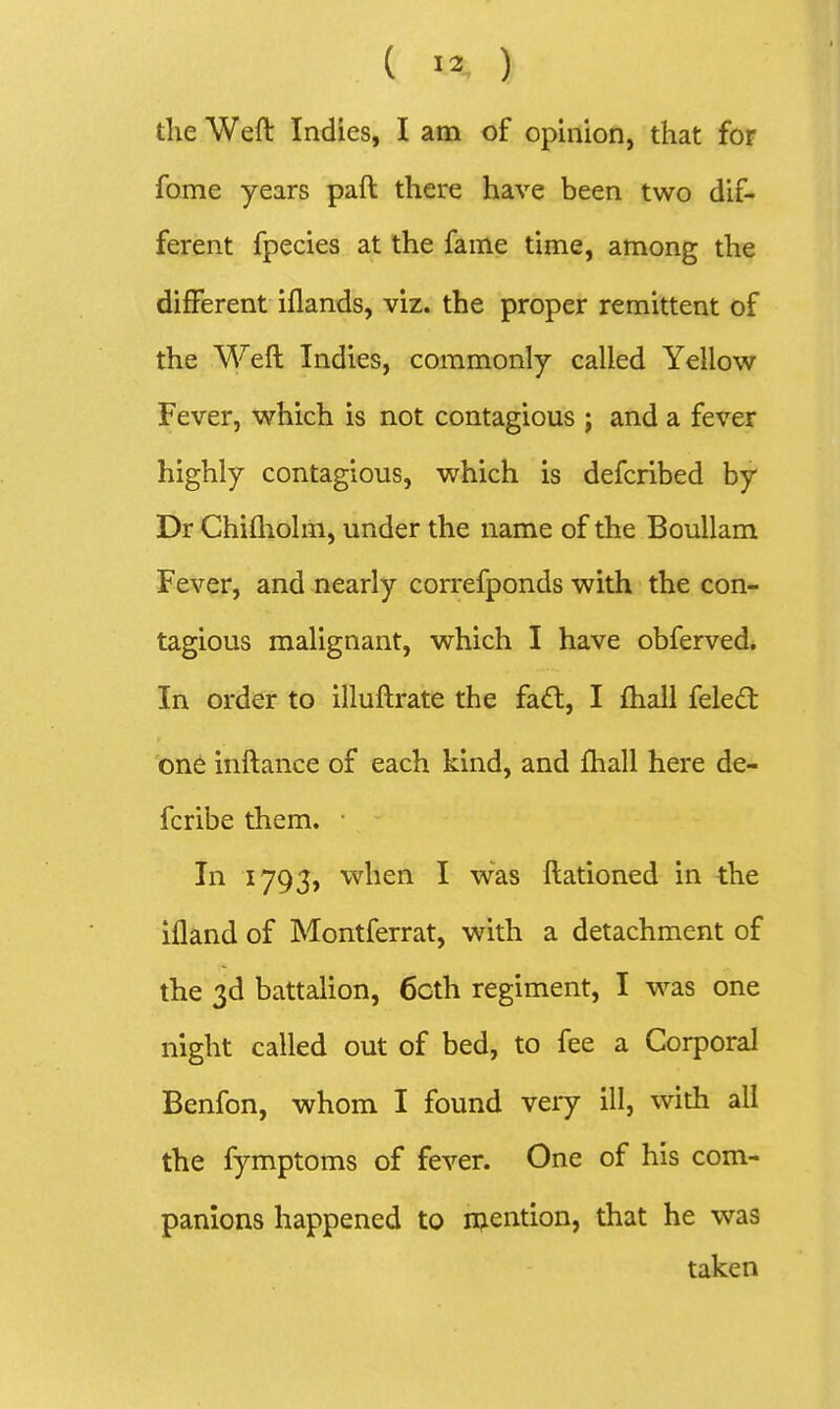 tlie Weft Indies, I am of opinion, that for fome years paft there have been two dif- ferent fpecies at the fame time, among the different iflands, viz. the proper remittent of the Weft Indies, commonly called Yellow Fever, which is not contagious ; and a fever highly contagious, which is defcribed by Dr Chifliolm, under the name of the Boullam Fever, and nearly correfponds with the con- tagious malignant, which I have obferved. In order to illuftrate the fad:, I fhall feled one inftance of each kind, and ftiall here de- fcribe them. In 1793, when I was ftationed in the ifland of Montferrat, with a detachment of the 3d battalion, 6cth regiment, I was one night called out of bed, to fee a Corporal Benfon, whom I found very ill, with all the fymptoms of fever. One of his com- panions happened to mention, that he was taken
