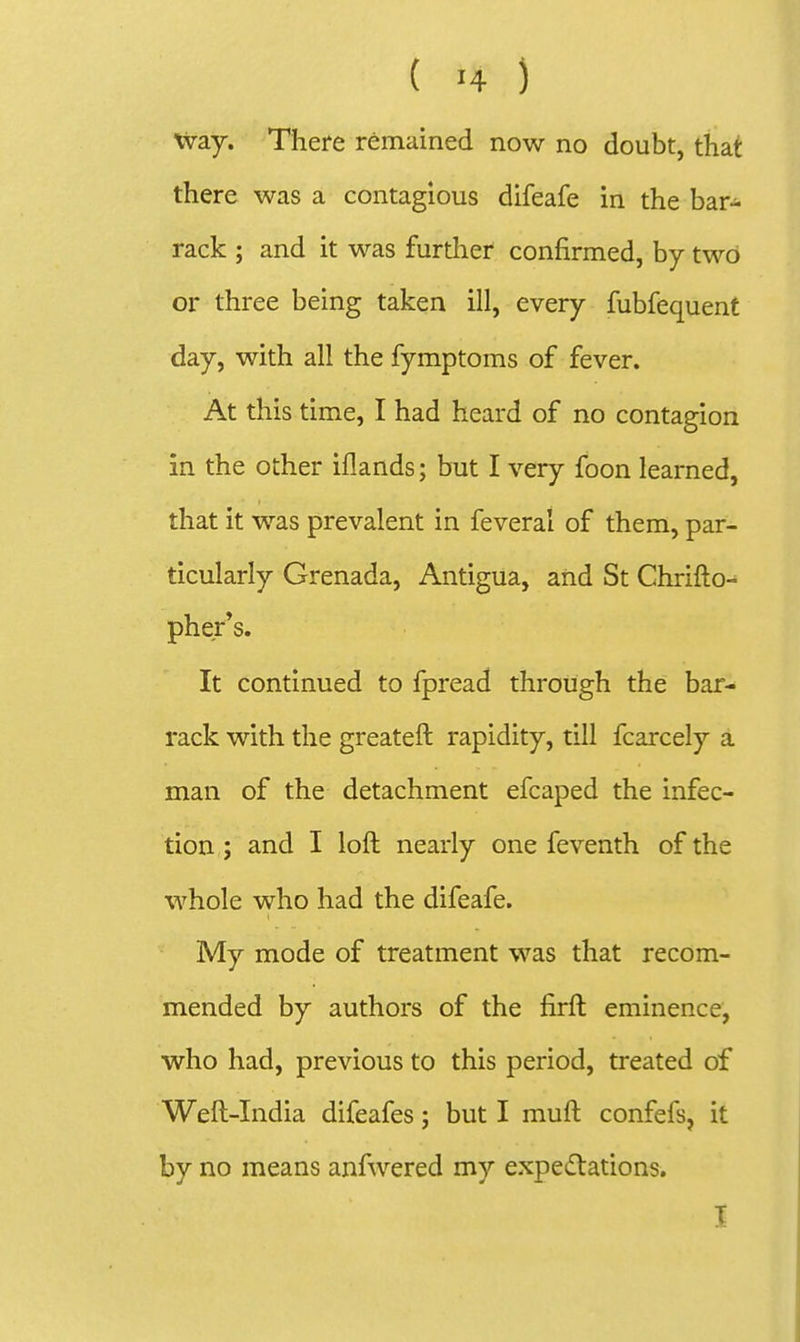 Way. There remained now no doubt, that there was a contagious difeafe in the bar- rack ; and it was furtlier confirmed, by two or three being taken ill, every fubfequent day, with all the fymptoms of fever. At this time, I had heard of no contagion in the other iflands; but I very foon learned, that it was prevalent in feveral of them, par- ticularly Grenada, Antigua, and St Chrifto- phe/s. It continued to fpread through the bar- rack with the greateft rapidity, till fcarcely a man of the detachment efcaped the infec- tion ; and I loft nearly one feventh of the whole who had the difeafe. My mode of treatment was that recom- mended by authors of the firft eminence, who had, previous to this period, treated of Weft-India difeafes; but I muft confefs, it by no means anfwered my expe(i;tations. I