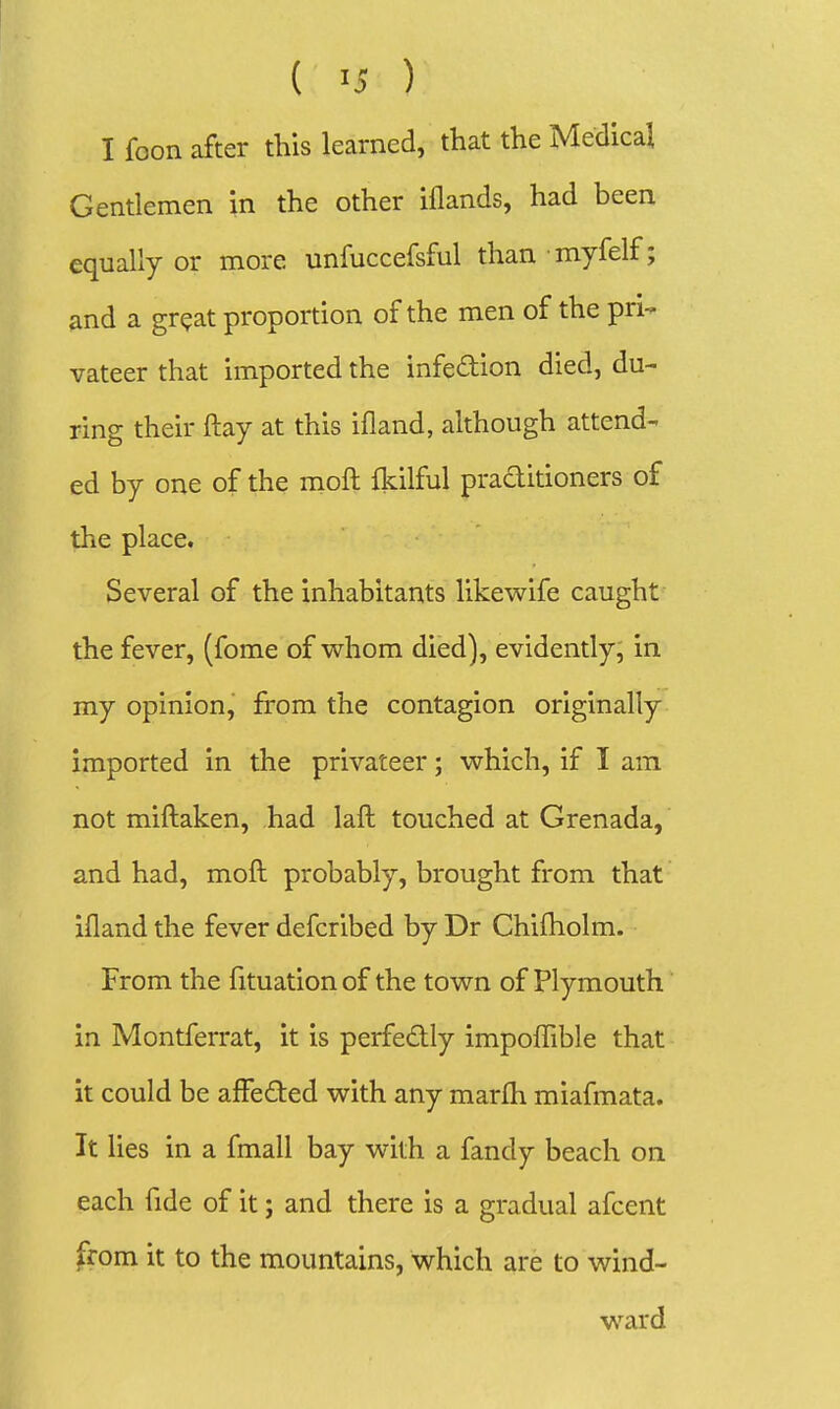 I foon after this learned, that the Medical Gentlemen in the other iflands, had been equally or more unfuccefsful than myfelf; and a gr?at proportion of the men of the pri- vateer that imported the infedion died, du- ring their ftay at this ifland, although attend- ed by one of the moft fkilful praditioners of the place. Several of the inhabitants likewife caught the fever, (fome of whom died), evidently, in my opinion, from the contagion originally imported in the privateer; which, if I am not miftaken, had laft touched at Grenada, and had, moft probably, brought from that ifland the fever defcribed by Dr Chifholm. From the fituation of the town of Plymouth in Montferrat, it is perfedly impoflible that it could be affeded with any marfh miafmata. It lies in a fmall bay with a fandy beach on each fide of it; and there is a gradual afcent from it to the mountains, which are to wind- ward
