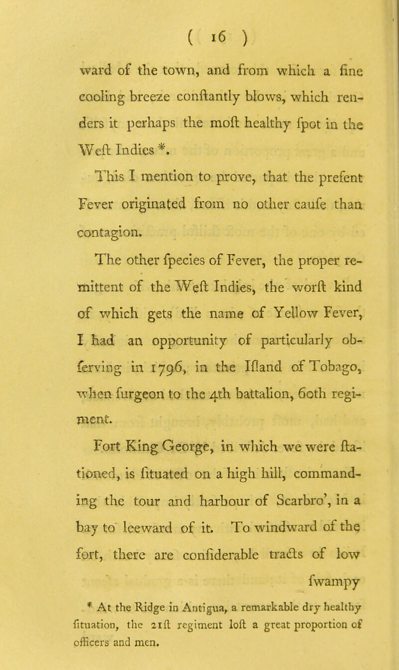 ward of the town, and from which a fine coohng breeze conftantly blows, which ren- ders it perhaps the moft healthy fpot in the Weft Indies *. This I mention to prove, that the prefent Fever originated from no other caufe than contagion. The other fpecies of Fever, the proper re- mittent of the Weft Indies, the worft kind of which gets the name of Yellow Fever, I had an opportunity of particularly ob- ferving in 1796, in the Ifland of Tobago, when furgeon to the 4th battalion, 60th regi- ment. Fort King George, in which we were fta- tioned, is fituated on a high hill, command- ing the tour and harbour of Scarbro', in a bay to leeward of it. To windward of the fort, there are confiderable trads of low fwampy * At the Ridge in Antigua, a remarkable dry healthy fituation, the zifl regiment loft a great proportion of officers and men.
