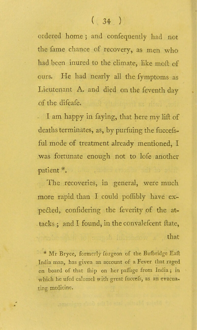 ordered home ; and confequently had not the fame chance of recovery, as men who had been inm*ed to the cUmate, like moft of ours. He had nearly all the fymptoms as Lieutenant A. and died on the feventh day of the difeafe, I am happy in faying, that here my lift of deaths terminates, as, by purfuing the fuccefs- ful mode of treatment already mentioned, I was fortunate enough not to lofe another patient *. The recoveries, in general, were much more rapid than I could poffibly have ex- pected, confidering the feverity of the at- tacks J and I found, in the convalefcent ftate, that * Mr Bryce, formerly fiirgeon of the Buftridge Eafl India man, has given an account of a Fever that raged on board of that fhip on her paflage from India; in which he ufed caloincl vvith great fucccfs, as an evacua- ting medicine.