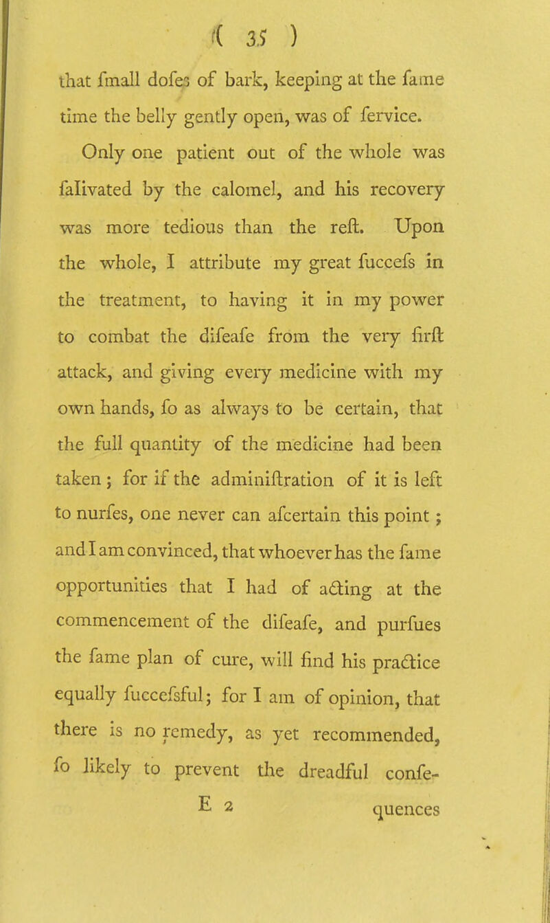 that fmall dofes of bark, keeping at the fame time the belly gently open, was of fervice. Only one patient out of the whole was falivated by the calomel, and his recovery was more tedious than the reft. Upon the whole, I attribute ray great fuccefs in the treatment, to having it in my power to combat the difeafe from the very firft attack, and giving eveiy medicine with my own hands, fo as always to be certain, that the full quantity of the medicine had been taken ; for if the adminiftration of it is left to nurfes, one never can afcertain this point; and I am convinced, that whoever has the fame opportunities that I had of ading at the commencement of the difeafe, and purfues the fame plan of cure, will find his pradice equally fuccefsful; for I am of opinion, that there is no remedy, as yet recommended, fo likely to prevent the dreadful confe- E 2 quences