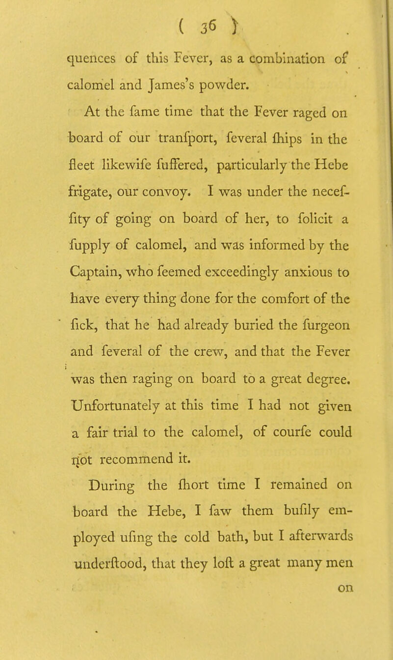 quences of this Fever, as a combination of calomel and James's powder. At the fame time that the Fever raged on board of our tranfport, feveral fhips in the fleet likewife fuffered, particularly the Hebe frigate, our convoy. I was under the necef- fity of going on board of her, to folicit a fupply of calomel, and was informed by the Captain, who feemed exceedingly anxious to have every thing done for the comfort of the fick, that he had already buried the furgeon and feveral of the crew, and that the Fever was then raging on board to a great degree. Unfortunately at this time I had not given a fair trial to the calomel, of courfe could ii'ot recommend it. During the fhort time I remained on board the Hebe, I faw them bufily em- ployed ufmg the cold bath, but I afterwards underftood, that they loft a great many men on