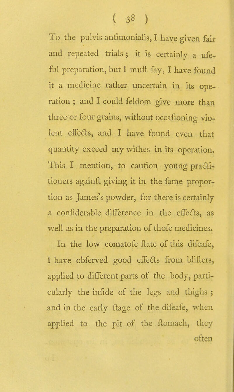 To the pulvls antimonialis, I have given fair and repeated trials ; it is certainly a ufe- ful preparation, but I muft fay, I have found it a medicine rather uncertain in its ope- ration ; and I could feldom give more than three or four grains, without occafioning vio- lent effeds, and I have found even that quantity exceed my v/ifhes in its operation. This I mention, to caution young practi- tioners againft giving it in the fame propor- tion as James's powder, for there is certainly a confiderable difference in the effeds, as well as in the preparation of thofe medicines. In the low comatofe ftate of this difeafe, I have obferved good effeds from blifters, applied to different parts of the body, parti- cularly the infide of the legs and thighs ; and in the early flage of the difeafe, when applied to the pit of the flomach, they often