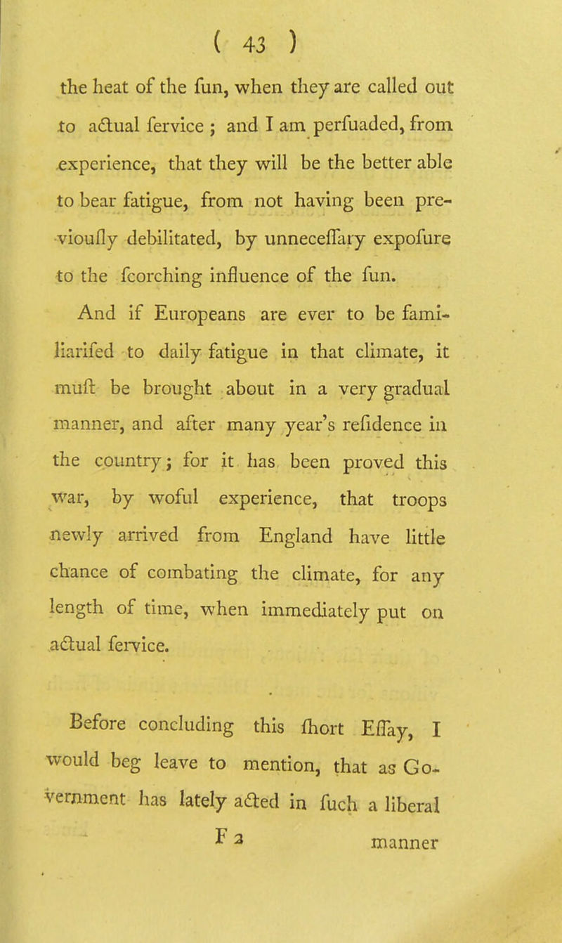 the lieat of the fun, when they are called out to a£tual fervice ; and I am perfuaded, from experience, that they will be the better able to bear fatigue, from not having been pre- vioufly debilitated, by unnecefTary expofure to the fcorching influence of the fun. And if Europeans are ever to be fami- liarifed to daily fatigue in that climate, it muft be brought about in a very gradual manner, and after many year's refidence in the country; for it has been proved this war, by woful experience, that troops newly arrived from England have Httle chance of combating the climate, for any length of time, when immediately put on adlual femce. Before concluding this fhort Effay, I would beg leave to mention, that as Go- vernment has lately adled in fuch a liberal ^ 2 manner