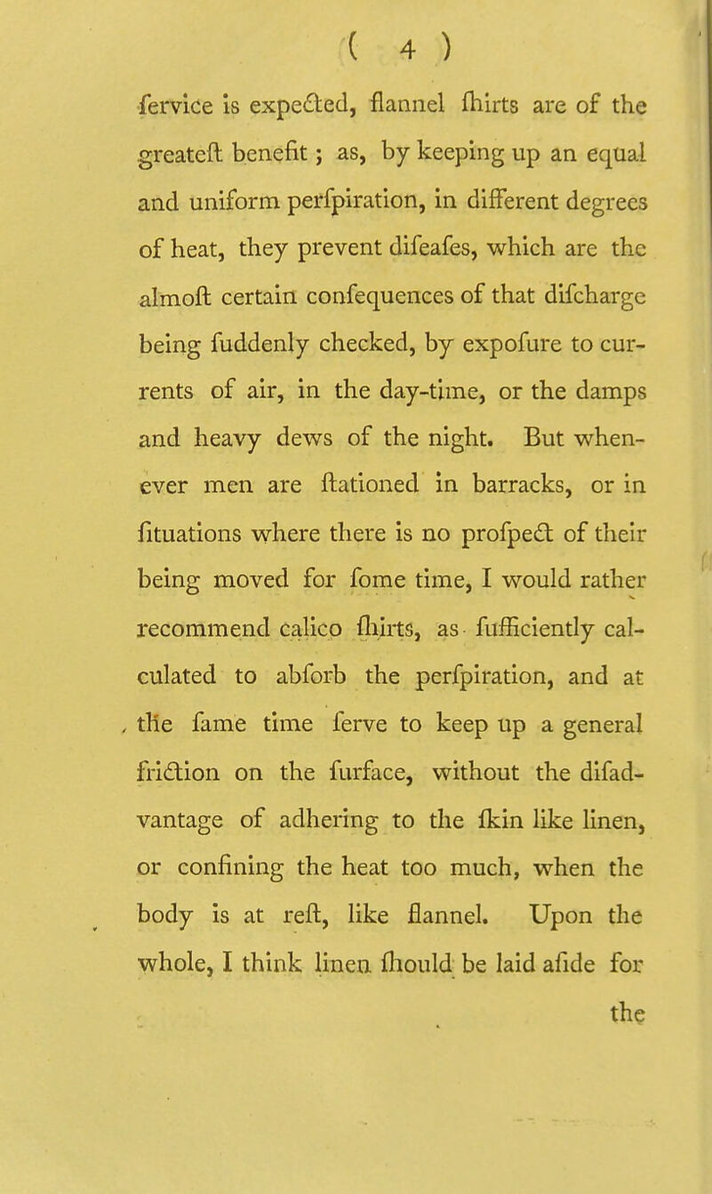 ( 4 ) •fervice is expeded, flannel flilrts are of the greateft benefit j as, by keeping up an equal and uniform perfpiration, in different degrees of heat, they prevent difeafes, which are the almofl certain confequences of that difcharge being fuddenly checked, by expofure to cur- rents of air, in the day-time, or the damps and heavy dews of the night. But when- ever men are ftationed in barracks, or in fituations where there is no profpedt of their being moved for fome time, I would rather recommend calico fliirts, as fufficiently cal- culated to abforb the perfpiration, and at . the fame time ferve to keep up a general friction on the furface, without the difad- vantage of adhering to the Ikin like linen, or confining the heat too much, when the body is at refl, like flannel. Upon the whole, I think linen fliould be laid afide for the