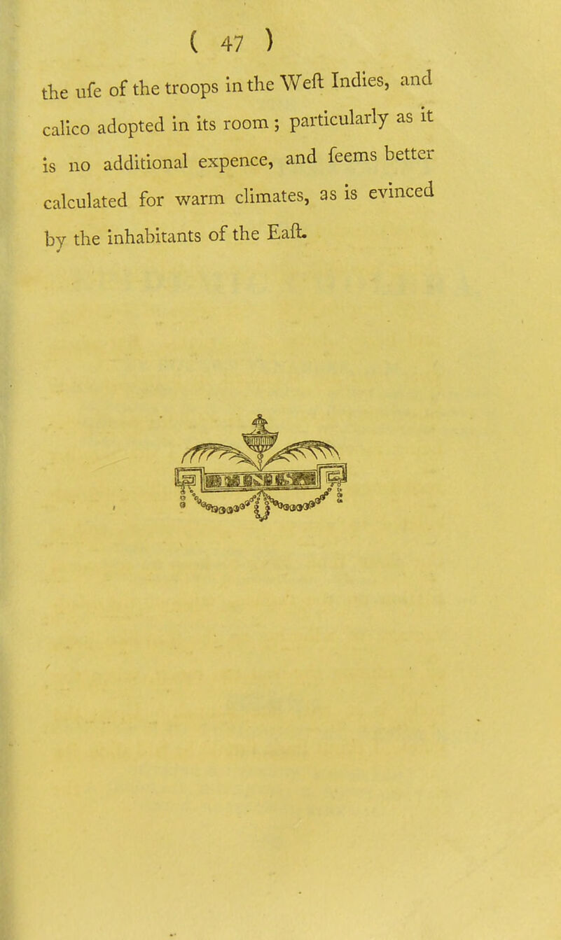 the ufe of the troops in the Weft Indies, anc calico adopted in its room; particularly as i is no additional expence, and feems bette calculated for warm climates, as is evincei by the inhabitants of the Eaft.