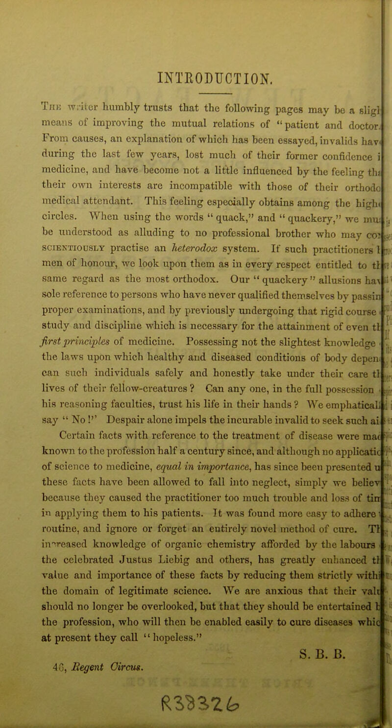 INTEODUCTION. TriK writer humbly trusts that the following pages may be a sligl means of improving the mutual relations of  patient and doctor. From causes, an explanation of which has been essayed, invalids hav during the last few years, lost much of their former confidence i medicine, and have become not a little influenced by the feeling thj their own interests are incompatible with those of their orthodo medical attendant. This feeling especially obtains among the highi circles. When using the words  quack, and  quackery, we mu: \, be understood as alluding to no professional brother who may coi sciENTiODSLY practisc an heterodox system. If such practitioners 1 tr men of honour, wc look upon them as in eveiy respect entitled to ti (t same regard as the most orthodox. Our quackery allusions ha^ ;! sole reference to persons who have never qualified themselves by passin ' proper examinations, and by previously undergoing that rigid coui-se ■ study and discipline which is necessary for the attainment of even tl . first principles of medicine. Possessing not the slightest knowledge • ^ the laws upon which healthy and diseased conditions of body depend can such individuals safely and honestly take under their care tl lives of their fellow-creatures ? Can any one, in the full possession ■ his reasoning faculties, trust his life in their hands ? We emphaticaL j i say  No!'' Despair alone impels the incurable invalid to seek such ai^ i Certain facts with reference to the treatment of disease were mac •' known to the profession half a ceutury since, and although no applicatic i of science to medicine, equal in importance, has since been presented u ' these facts have been allowed to fall into neglect, simply we believ ', because they caused the practitioner too much trouble and loss of tin | i applying them to his patients. It was found more easy to adhere ,, routine, and ignore or forget an entirely novel method of cure. Tl .• in'^reased knowledge of organic chemistry afibrded by the labours • \ the celebrated Justus Liebig and others, has greatly enlianced tl W value and importance of these facts by reducing them strictly withi r the domain of legitimate science. We are anxious that their vak should no longer be overlooked, but that they should be entertained 1; '' the profession, who will then be enabled easily to cure diseases whic  at present they call hopeless. S. B. B. 48, Eegent Oircus.