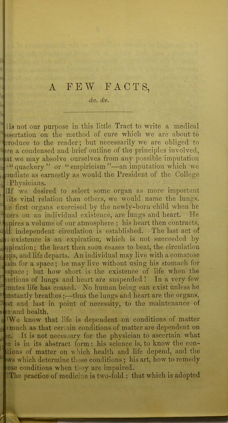 i C&C. cfec. ■isertation on the method of cure which we are about to rroduce to the reader; but necessarily we are obliged to '■e a condensed and brief outline of the principles involved, it we may absolve ourselves from any possible imputation •quackery or empiricism—an imputation which we ludiate as earnestly as would the President of the College Physicians. llf we desired to select some organ as more important iits vital relation than others, we would name the lungs, e first organs exercised by the newly-bora child when he ters on an individual existence, are lungs and heart. He .pires a volume of our atmosphere ; his heart then contracts, id independent cii'culation is established. The last act of ail ■; existence is an expiration, which is not succeeded by .piration; the heart then soon ceases to beat, the circulation )ps, and life departs. An individual may live with a comatose lui for a space; lie may live without using his stomach for -space; but how short is the existence of life when the ictions of lungs and heart are suspended ! In a very few nutes life has ceased. No human being can exist unless he ristantly breathes;—thus the lungs and heart are the organs, it and last in point of necessity, to the maintenance of 3 and health. 'We know that life is dependent on conditions of matter I much as that cer : ain conditions of matter are dependent on e. It is not neces.sary for the physician to ascertain what 3 is in its abstract form: his science is, to know the con- dons of matter on v. hich health and life depend, and the .vs which determine those conditions; his art, how to remedy ese conditions when tboy are impaired. The practice of medicine is two-fold : that which is adopted