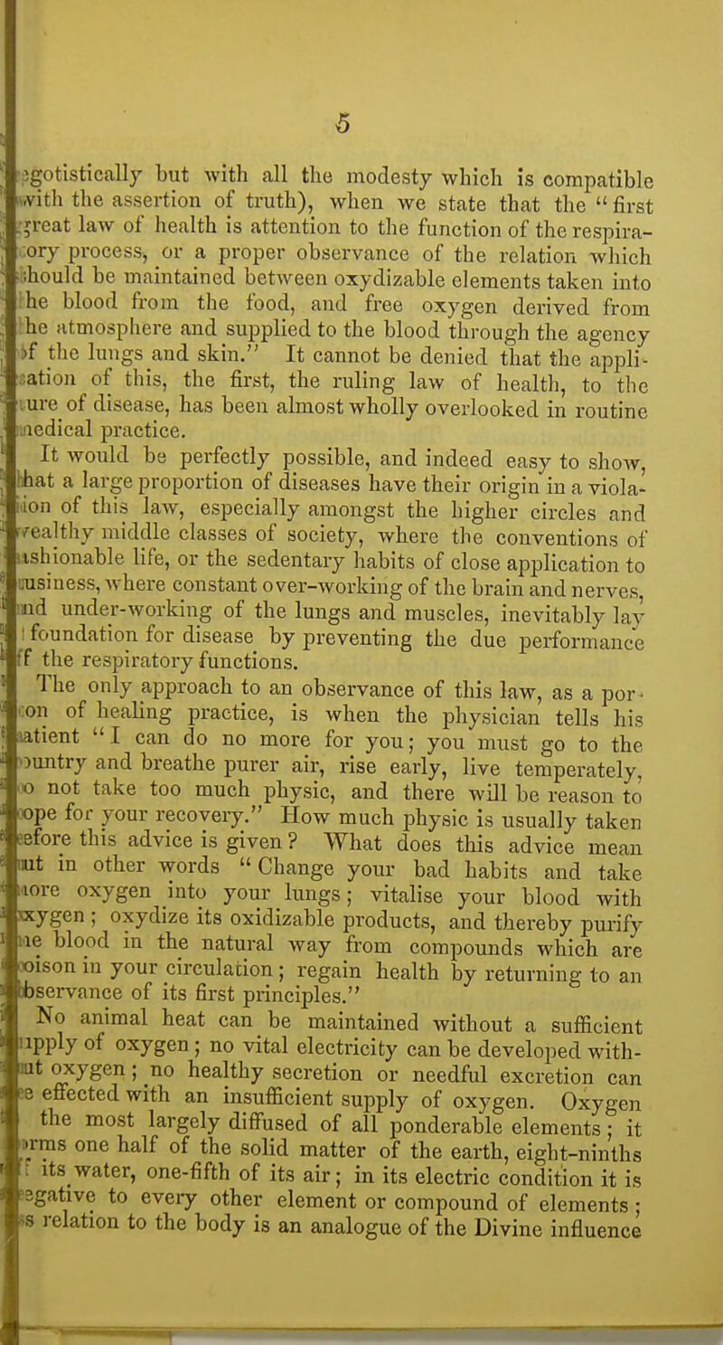 •egotistically but with all the modesty which is compatible iwith the assertion of truth), when we state that the first .•jreat law of health is attention to the function of the respira- cory process, or a proper observance of the relation wliich ihould be maintained between oxydizable elements taken into ^he blood from the food, and free oxygen derived from ^he atmosphere and supplied to the blood through the agency i»f tlie lungs and skin. It cannot be denied that the appli^ sation of this, the first, the ruling law of health, to the lure of disease, has been almost wholly overlooked in routine aedical practice. It would be perfectly possible, and indeed easy to show, hhat a large proportion of diseases have their origin in a viola' iiion of this law, especially amongst the higher circles and •wealthy middle classes of society, where the conventions of :ishionable life, or the sedentary habits of close application to uusiness, where constant over-working of the brain and nerves ind under-working of the lungs and muscles, inevitably lay ! foundation for disease by preventing the due performance ff the respiratory functions. The only approach to an observance of this law, as a por • con of healing practice, is when the physician tells his latient I can do no more for you; you must go to the ountry and breathe purer air, rise early, live temperately, o not take too much physic, and there will be reason to oope for your recovery. How much physic is usually taken Before this advice is given ? What does this advice mean Hit in other words »Change your bad habits and take laore oxygen into your lungs; vitalise your blood with ncygen ; oxydize its oxidizable products, and thereby purify lae blood in the natural way from compounds which are ooison in your circulation ; regain health by returning to an ibservance of its first principles. No animal heat can be maintained without a sufficient apply of oxygen ; no vital electricity can be developed with- lut oxygen; no healthy secretion or needful excretion can 58 effected with an insufficient supply of oxygen. Oxygen the most largely diffused of all ponderable elements; it ttrras one half of the solid matter of the earth, eight-ninths : its_water, one-fifth of its air; in its electric condition it is ?3gative to every other element or compound of elements; ss relation to the body is an analogue of the Divine influence