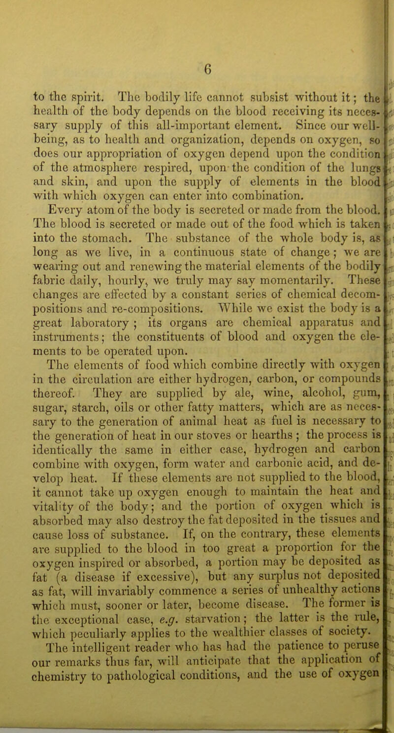 to the spirit. The bodily life cannot subsist without it; the health of the body depends on the blood receiving its neces- sary supply of this all-important element. Since our well- being, as to health and organization, depends on oxygen, so does our appropriation of oxygen depend upon the condition of the atmosphere respired, upon the condition of the lungs and skin, and upon the supply of elements in the blood with which oxygen can enter into combination. Every atom of the body is secreted or made from the blood. The blood is secreted or made out of the food which is taken into the stomach. The substance of the whole body is, as long as we live, in a continuous state of change ; we are wearing out and rencAving the material elements of the bodily fabric daily, hourly, we truly may say momentarily. These changes are effected by a constant series of chemical decom- positions and re-compositions. While we exist the body is a great laboratory ; its organs are chemical apparatus and instruments; the constituents of blood and oxygen the ele- ments to be operated upon. The elements of food which combine directly with oxygen in the circulation are either hydrogen, carbon, or compounds thereof. They are supplied by ale, wine, alcohol, gum, sugar, starch, oils or other fatty matters, which are as neces- sary to the generation of animal heat as fuel is necessary to the generation of heat in our stoves or hearths ; the process is identically the same in either case, hydrogen and carbon combine with oxygen, form water and carbonic acid, and de- velop heat. If these elements are not supplied to the blood, it cannot take up oxygen enough to maintain the heat and vitality of the body; and the portion of oxygen which is absorbed may also destroy the fat deposited in the tissues and cause loss of substance. If, on the contrary, these elements are supplied to the blood in too great a proportion for the oxygen inspired or absorbed, a portion may be deposited as fat (a disease if excessive), but any surplus not deposited as fat, will invariably commence a series of unhealthy actions which must, sooner or later, become disease. The former is the exceptional case, e.g. starvation; the latter is the rule, which peculiarly applies to the wealthier classes of society. The intelligent reader who has had the patience to peruse our remarks thus far, will anticipate that the application of chemistry to pathological conditions, and the use of oxygen