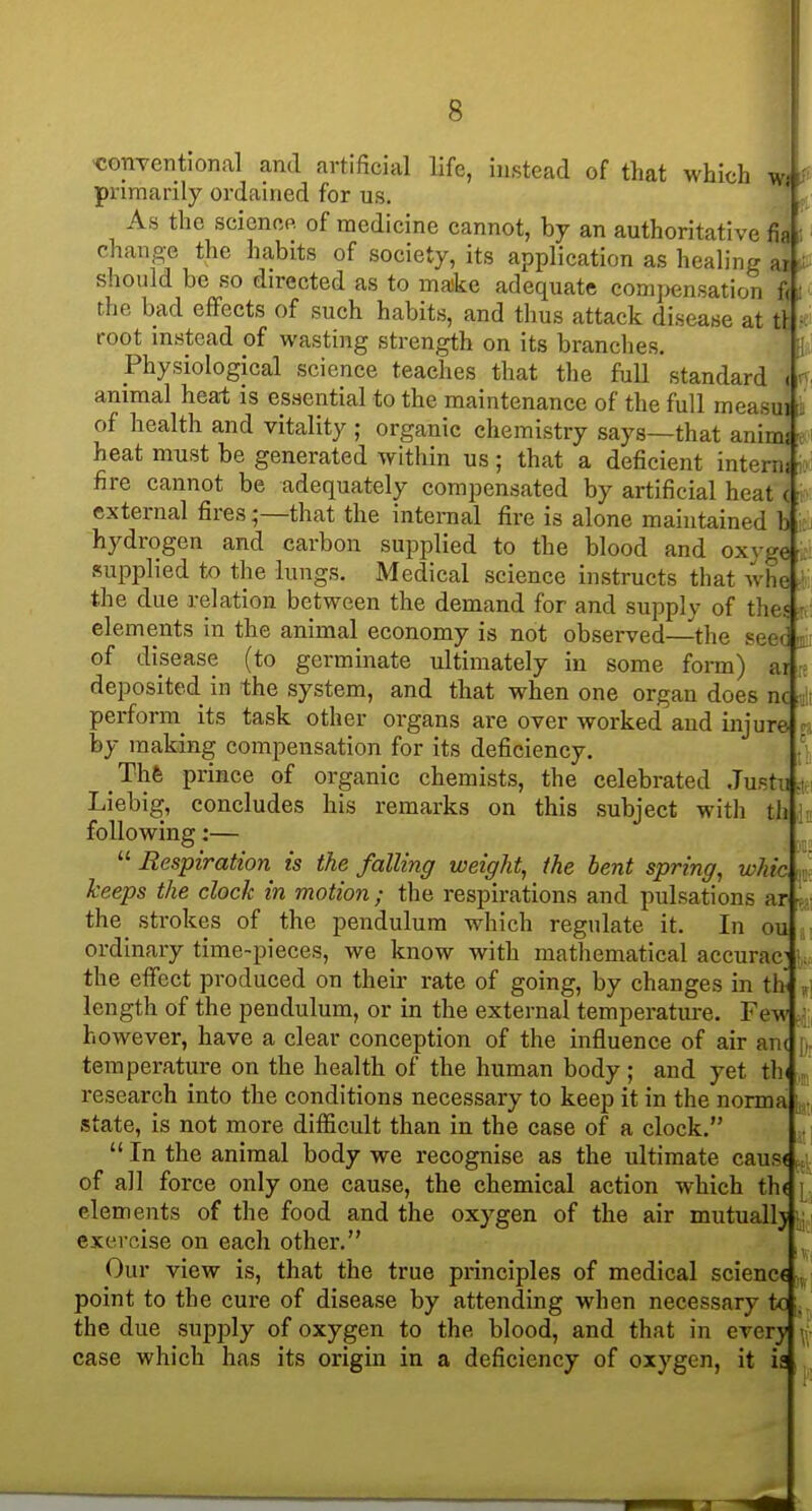 'Conventional and artificial life, instead of that which wi y primarily ordained for us. As the science of medicine cannot, by an authoritative fia i change the habits of society, its application as healing ai ■ should be so directed as to make adequate comj>ensation fc the bad effects of such habits, and thus attack disease at tt root instead of wasting strength on its branches. ;i Physiological science teaches that the full standard (r-. animal heal is essential to the maintenance of the full measui of health and vitality ; organic chemistry says—that anims • heat must be generated within us; that a deficient intern! - fire cannot be adequately compensated by artificial heat ( ^ external fires;—that the internal fire is alone maintained h hydrogen and carbon supplied to the blood and oxvge , supplied to the lungs. Medical science instructs that whe ■ the due relation between the demand for and supply of th( elements in the animal economy is not observed—the set of disease (to germinate ultimately in some form) ar deposited in the system, and that when one organ does nc perforin its task other organs are over worked aud injure n by making compensation for its deficiency. . \\. Thfe prince of organic chemists, the celebrated Justu.i Liebig, concludes his remarks on this subject with th h following:—  Respiration is the falling weight, the bent spring, whic i, keeps the clock in motion; the respirations and pulsations ar v - the strokes of the pendulum which regulate it. In ou ^ ordinary time-pieces, we know with mathematical accurac^ i, the efi'ect produced on their rate of going, by changes in th ,! length of the pendulum, or in the external temperature. Few however, have a clear conception of the influence of air an( ji temperature on the health of the human body; and yet tin research into the conditions necessary to keep it in the norma state, is not more difficult than in the case of a clock. ..  In the animal body we recognise as the ultimate caus< ^, of all force only one cause, the chemical action which th( [ elements of the food and the oxygen of the air mutually .j exercise on each other. Our view is, that the true principles of medical science , point to the cure of disease by attending when necessary to , the due supply of oxygen to the blood, and that in every y; case which has its origin in a deficiency of oxygen, it is