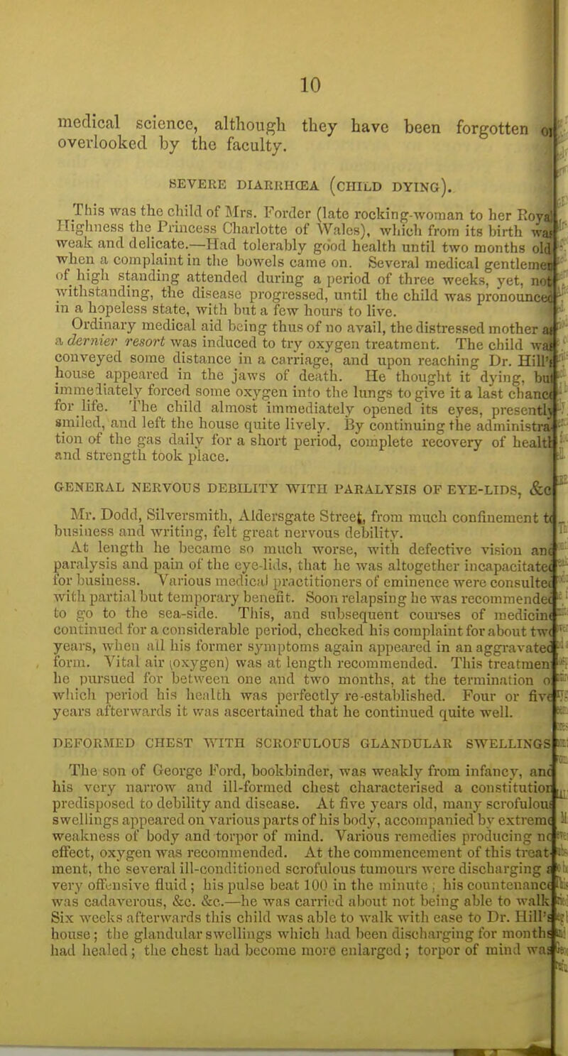 I medical science, although they have been forgotten oj overlooked by the faculty. SEVERE DIAEIiHCEA (cHILD DYING). This was the child of Mrs. Forder (late rocking-woman to her Eoyal Highness the Princess Charlotte of Wales), which from its birth was weak and delicate.—Had tolerably good health until two months old when a complaint in the bowels came on. Several medical gentlemfr of high standing attended during a period of three weeks, yet. n. withstanding, the disease progressed, until the child was pronounce, in a hopeless state, with but a few hours to live. Ordinary medical aid being thus of no avail, the distressed mother at a dernier resort was induced to try oxygen treatment. The child wai conveyed some distance in a carriage, and upon reaching Dr. Hill'i house appeared in the jaws of death. He thought it dying, but immediately forced some oxygen into the lungs to give it a last chancf for life. The child almost immediately opened its eyes, presenth spiled, and left the house quite lively. i3y continuing the administra- tion of the gas daily for a short period, complete recovery of healtl and strength took place. GENERAL NERVOUS DEBILITY WITH PARALYSIS OF EYE-LIDS, &C Mr. Dodd, Silversmith, Aldersgate Street, from much confinement t< business and writing, felt great nervous debility. At length he became so much worse, with defective vision anc paralysis and pain of the eye-lids, that he was altogether incapacitatec ■ for business. Various medical practitioners of eminence were consultec ' witli partial but temporary benefit. Soon relapsing he was recommendec - to go to the sea-side. This, and subsequent courses of raedicin( -■ continued for a considerable pei-iod, checked his complaint for about tw< ' years, when all his former symptoms again appeared in anaggravatec • form. Vital air ^oxygen) was at length recommended. This treatmen he pursued for between one and two months, at the termination o which period his health was perfectly re established. Four or five ^■ years afterwards it was ascertained that he continued quite well.  f::- DEFORMED CHEST WITH SCROFULOUS GLANDULAR SWELLINGS a: The son of George Ford, bookbinder, was weakly from infancy, anc his very narrow and ill-formed chest characterised a constitutior predisposed to debility and disease. At five years old, many scrofuloui swellings appeared on various parts of his body, accompanied by extreme weakness of body and torpor of mind. Various remedies producing nc f' effect, oxygen wa.s recommended. At the commencement of this treat i'- ment, the several ill-conditioned scrofulous tumours were discharging £ '■ '<. very offensive fluid; his pulse beat 100 in the minute , his countenance h- was cadaverous, &c. &e.—he was carried about not being able to walk i Six weeks afterwards this child was able to walk with ease to Dr. Hill's tr house; the glandular swellings which had been discharging for months m had healed; the chest had become more enlarged; torpor of mind was 5: