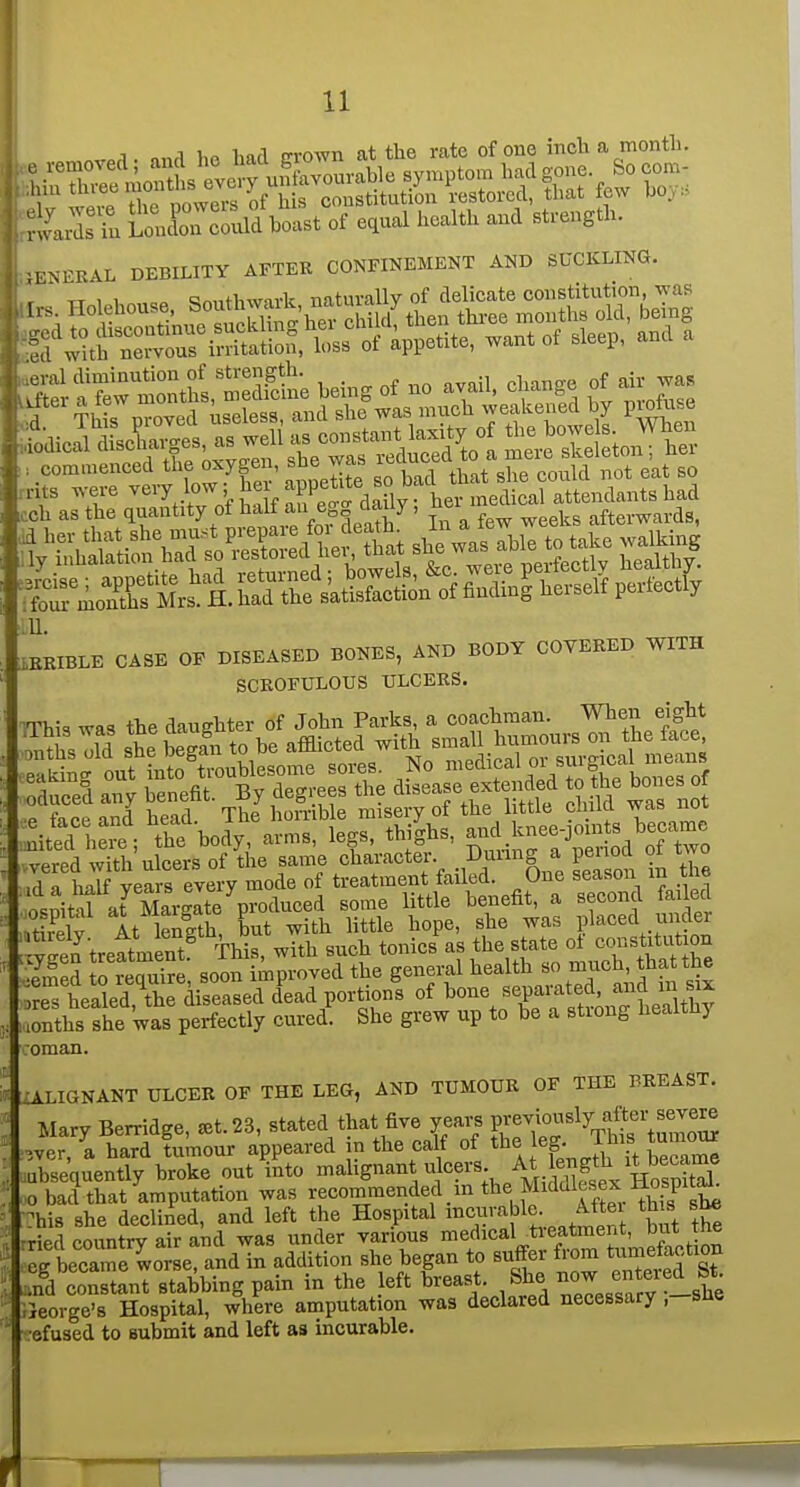 1 i,n harl friwn at the rate of one inch a month. SuEould boast of equal health and strength. ENERAL DEBILITY AFTEK CONFINEMENT AND SUCKLING. iEKIBLE C4SB OP DISEASED BOHES, AND BODY OOTEEED WITH SCEOFULOUS ULCEES. mu m» the daiiebter of John Paiks, « ooachmin. When eight Mh,7d .he Can to he afflieted with .mail humonrs on the face ri h^lf years every mode of treatment failed. One season m the o.nitd at^ MargIte produced some little benefit, a second failed ,tkelv At lenlth, but with little hope, she was placed under ygS trettUnt' Vis, with such tonics - the state o^ constrUU^^^^ •emed to require, soon improved the general health so much, thattne ;res healed rtie diseased dead portions of bone separated, and u x rnthsThe Was perfectly cured. She grew up to be a strong healthy Oman. ZALIGNANT ULCER OF THE LEG, AND TUMOUR OF THE BREAST. Mary Berridge, ^t.23, stated that five years Fe^i^^^^Vh^'tu^^^^ .ver, a hard tumour appeared m the calf of *e ^^^f' J^^^^^^ absequently broke out into ^^^I'S'^'-^^*'^l^?^'^:,/^riSSex 1^^^^^ 0 bad that amputation was recommended _ in the Middlesex JlospitaL This she declined, and left the Hospital i^<^^}'-^fl°;.^ *3 'th^ ■ried country air and was under various medical ti-eatment, but tne eg be?ame^o e aid in addition she began to suffer from tuniefoction .nd constant stabbing pain in the left breast. She ^if eied St^ ; °eorge'8 Hospital, where amputation was declared necessary ,-she efused to submit and left as incurable.