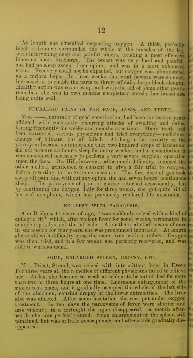 At l(>igth she consulted respecting oxygen. A thick, perfectly black s ibstance surrounded the wliole of the muscles of the leg, witii intervening deep and painful ulcers, exuding a most offeiisiye ichonjus black discharge. The breast was very hard and painful; she had no sleep except from opium, and was in a most exhaii>iiid state. Recovery could not be expected, but oxygen was administ, led as a forlorn hope. In three weeks the vital powers were so i:iu< h increased as to enable the parts to throw off daily large black slou Jis. Healthy action was soon set up, and with the aid of some other gi-i tle remedies, she was in two months completely cured; her breast also being quite well. NEURALGIC PAINS IN THE FACE, JAWS, AND TEETH. Miss , naturally of good constitution, had been for twelve yeara afflicted with constantly recurring attacks of swelling and pains, lasting frequently for weeks and months at a time. Many teeth had been extracted, various physicians had tried everything—medicines, change of climate, but all failed. At length the severity of the paroxysm became so intolerable that two hundred drops of laudanum did not procure an hour's sleep for many weeks ; and in consultation it was considered necessary to perform a very severe surgical operation upon the face. Dr. Hili, however, after much difficultj', induced the other medical gentlemen to consent to give a fair trial to oxygen, before resorting to the extreme measure. The first dose of gas took away all pain, and without any opium she had seven hours' continuous sleep. The paroxysms of pain of course returned occasionally, but by continuing the oxj^gen daily for three weeks, she got quite rid of her sad complaint, which had previously rendered life miserable. EPILEPSY WITH PARALYSIS. Ann Bridges, 17 years of age,  was suddenlj'^ seized with a kind of epileptic fit, which, after violent fever for some weeks, terminated in complete paralysis of the left side. After the trial of all means of cure in succession for four years, she was pronounced incurable. At length she could with difficulty cross the room, even with crutches. Oxygen was then tried, and in a few weeks she perfectly recovered, and was aljlo to work as usual. AGUE, ENLARGED SPLEEN, DROPSY, ETC. Mrs. Priest, Strand, was seized vnth intermittent fever in Essex For three years all the remedies of different physicians failed to relieve her. At last she became so weak as seldom to be out of bed for more than two or three hours at one time. Enormous enlargement of the spleen took place, and it gradually occupied the whole of the left side of the abdomen, causing dropsy of the lower extremities. The liver also was affected. After some hesitation she was put under oxygen treatment. in ten days the paroxysms of fever were shorter and less violent; in a fortnight the ague disappeared;—a month after- wards she was perfectly cured. Some enlargement of the spleen still remained, but was of little consequencb, and afterwai-ds gradually dis- appeared. Ll! pa it