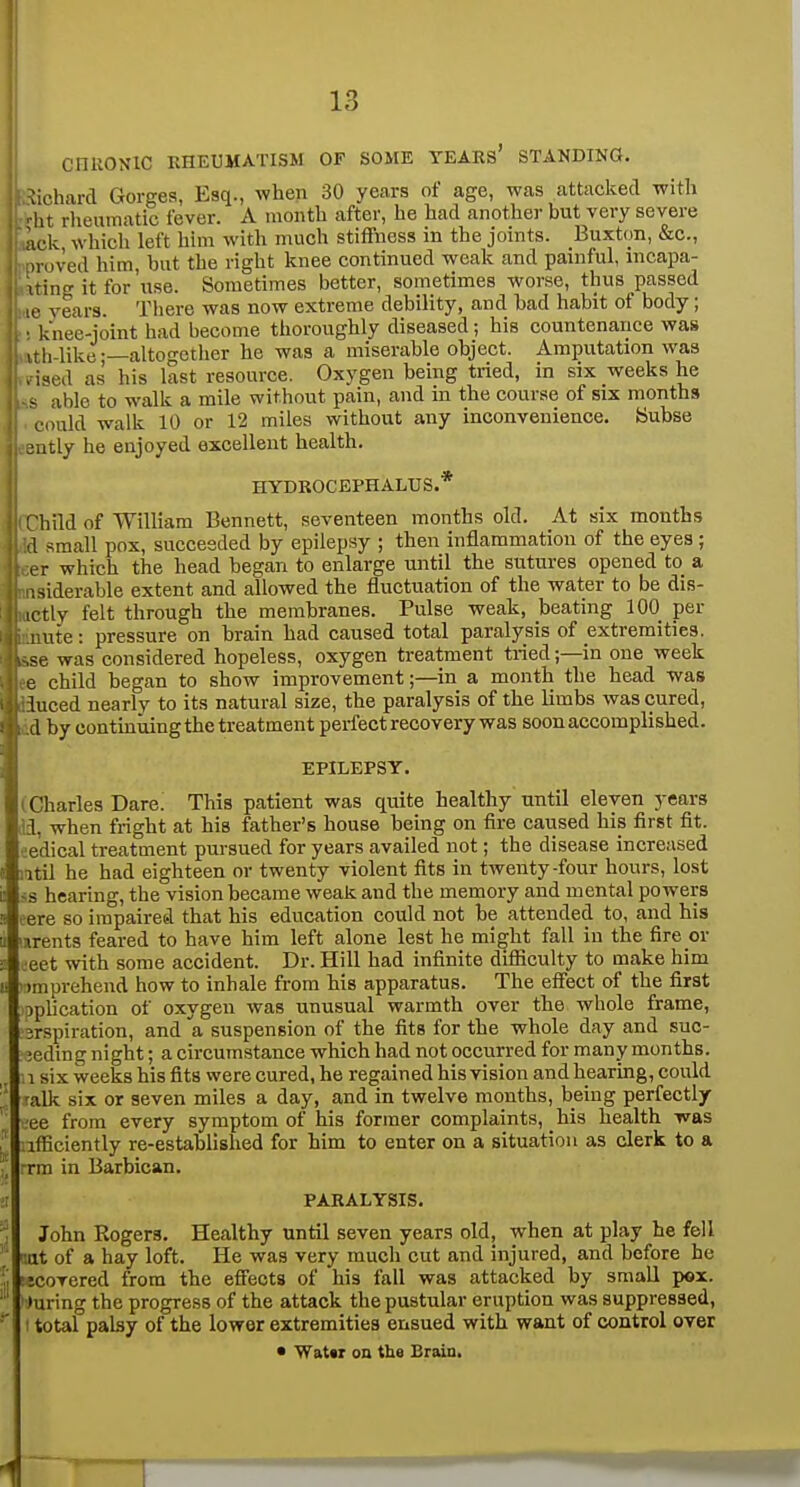 CnUONlC RHEUMATISM OF SOME TEARs' STANDING. :ichard Gorges, Esq., when 30 years of age, was attacked with ht rheumatic fever. A month after, he had another but very severe ick which left him with much stiffness in the joints. Buxton, &c., ir.ived him, but the right knee continued weak and painful, incapa- xtins it for use. Sometimes better, sometimes worse, thus passed - le vears. There was now extreme debility, and bad habit of body; ■ knee-joint had become thoroughly diseased; his countenance was l,.like-—altogether he was a miserable object. Amputation was ised as his last resource. Oxygen being tried, in six weeks he > able to walk a mile without pain, and in the course of six months could walk 10 or 12 miles without any inconvenience. Subse autly he enjoyed excellent health. HYDROCEPHALUS.* rhild of William Bennett, seventeen months old. At six months -1 small pox, succeeded by epilepsy ; then inflammation of the eyes ; er which the head began to enlarge until the stitures opened to a isiderable extent and allowed the fluctuation of the water to be dis- ictly felt through the membranes. Pulse weak, beating 100 per ute: pressure on brain had caused total paralysis of extremities, was considered hopeless, oxygen treatment tried;—in one week e child began to show improvement;—in a month the head was luced nearly to its natural size, the paralysis of the limbs was cured, d by continuing the treatment perfect recovery was soon accomplished. EPILEPSY. i Charles Dare. This patient was quite healthy until eleven years a, when fright at his father's house being on fire caused his first fit. eedical treatment pursued for years availed not; the disease increased iitil he had eighteen or twenty violent fits in twenty-four hours, lost ss hearing, the vision became weak and the memory and mental powers eere so impaired that his education could not be attended to, and his mrents feared to have him left alone lest he might fall in the fire or ceet with some accident. Dr. Hill had infinite difficulty to make him »:)mprehend how to inhale from his apparatus. The effect of the first ^plication of oxygen was unusual warmth over the whole frame, jrspiration, and a suspension of the fits for the whole day and suc- ieding night; a circumstance which had not occurred for many months. . 1 six weeks his fits were cured, he regained his vision and hearing, could ralk six or seven miles a day, and in twelve months, being perfectly ee from every symptom of his former complaints, his health was iifBciently re-established for him to enter on a situation as clerk to a rrm in Barbican. ii PARALYSIS. John Rogers. Healthy until seven years old, when at play he fell '.at of a hay loft. He was very much cut and injured, and before he 'jcoTered from the effects of his fall was attacked by small pox. ■' during the progress of the attack the pustular eruption was suppressed, ■■' I total palsy of the lower extremities ensued with want of control over • Wat«r on the Brain.