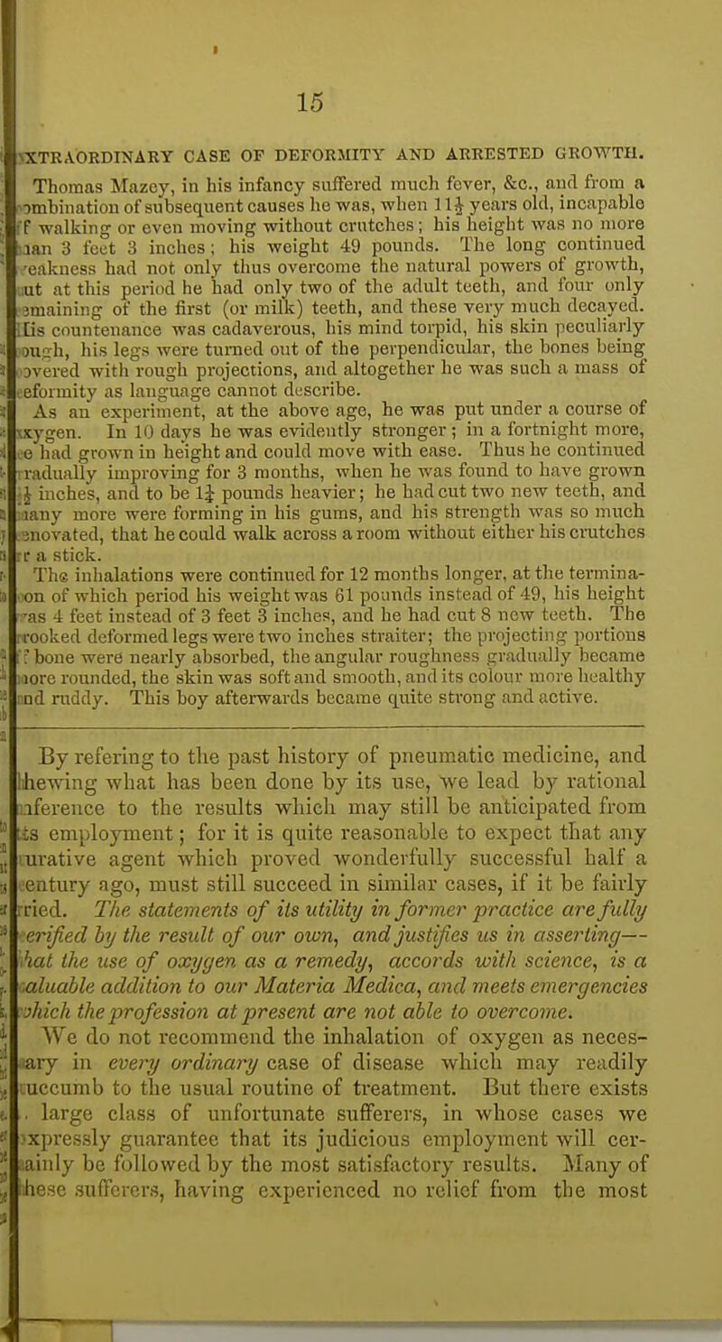 15 >XTRA.ORDmAKY CASE OF DEFORMITY AND ARRESTED GROWTH. Thomas Mazey, in his infancy suffered much fever, &c., and from a combination of subsequent causes he was, when 11^ years okl, incapable ff walking or even moving without crutches; his height was no more nan 3 feet 3 inches; his weight 49 pounds. The long continued 'cakness had not only thus overcome the natural powers of growth, uut at this period he had only two of the adult teeth, and four only -Bmaining of the first (or milk) teeth, and these very much decayed. IBs countenance was cadaverous, liis mind torpid, his skin peculiarly niah, his legs were turned out of the perpendicular, the bones being Dvered with rough projections, and altogether he was such a mass of eformity as language cannot describe. As an experiment, at the above age, he was put under a course of • sygen. In 10 days he was evidently stronger ; in a fortnight more, 0 had grown in height and could move with ease. Thus he continued radually improving for 3 months, when he was found to have grown 1 inches, and to be Ij pounds heavier; he had cut two new teeth, and lany more were forming in his gums, and his strength was so much inovated, that he could walk across a room without either his crutches r e a stick. The inhalations were continued for 12 months longer, at the termina- on of which period his weight was 61 pounds instead of 49, his height ■as 4 feet instead of 3 feet 3 inches, and he had cut 8 new teeth. The rooked deformed legs were two inches straiter; the projecting portions i f bone were nearly absorbed, the angular roughness gradually became ; lore rounded, the skin was soft and smooth, and its colour more healthy 1 nd ruddy. This boy afterwards became quite strong and active. :l) By refering to the past history of pneumatic medicine, and Ihewing what has been done by its use, we lead by rational iference to the results which may still be anticipated from lis employment; for it is quite reasonable to expect that any J, urative agent which proved wonderfully successful half a tj eatury ago, must still succeed in similar cases, if it be fairly ried. The statements of its utility informer practice are fully erified by the result of our own, and justifies us in asserting— '■ hat the use of oxygen as a remedy, accords with science, is a P aluahle addition to our Materia Medica, and meets emergencies i jhich the profession at present are not able to overcome. ^ We do not recommend the inhalation of oxygen as neces- [, ary in every ordinary q,&?>& of disease which may readily uccumb to the usual routine of treatment. But there exists i. large class of unfortunate sufferers, in whose cases we f xpressly guarantee that its judicious employment will cer- ainly be followed by the most satisfactory results. Many of hese suffercr.s, having experienced no relief from the most i 1