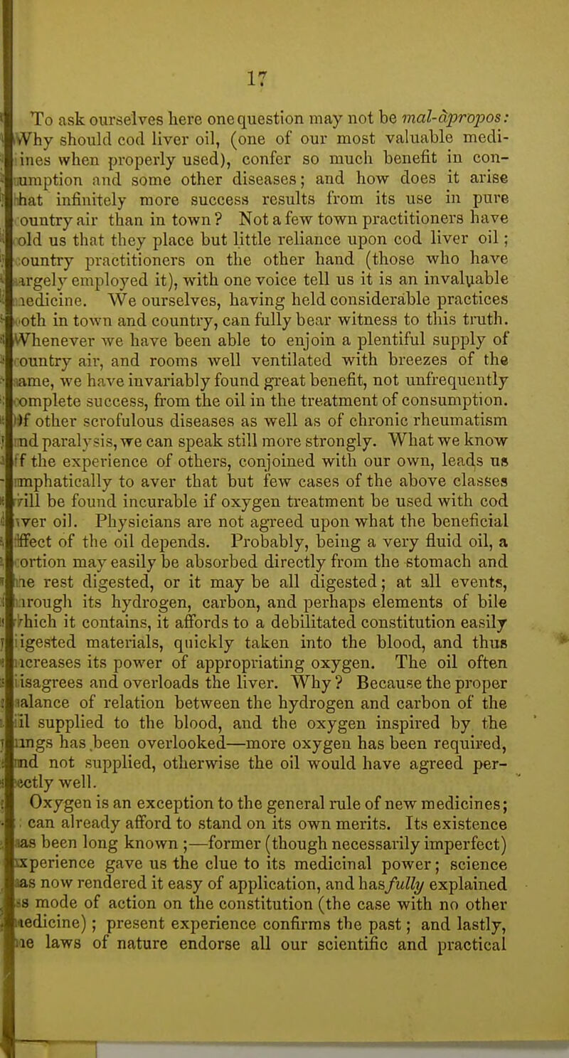To ask ourselves here one question may not be mal-dpropos : iWhy should cod liver oil, (one of our most valuable medi- iines when properly used), confer so much benefit in con- iiuraption and some other diseases; and how does it arise rihat infinitely more success results from its use in pure ountry air than in town ? Not a few town practitioners have old us that they place but little reliance upon cod liver oil; ountry practitioners on the other hand (those who have argely employed it), with one voice tell us it is an invaluable ledicine. We ourselves, having held considerable practices oth in town and country, can fully bear witness to this truth. Whenever we have been able to enjoin a plentiful supply of ountry air, and rooms Avell ventilated with breezes of the ame, we have invariably found great benefit, not unfrequently iX)mplete success, fi-om the oil in the treatment of consumption. )i>f other scrofulous diseases as well as of chronic rheumatism md paralysis, we can speak still more strongly. What we know ff the experience of others, conjoined with our own, leads us nmphatically to aver that but few cases of the above classes nil be found incurable if oxygen treatment be used with cod wer oil. Physicians are not agTced upon what the beneficial ilffect of the oil depends. Probably, being a very fluid oil, a ;ortion may easily be absorbed directly from the stomach and ae rest digested, or it may be all digested; at all events, i.irougli its hydrogen, carbon, and perhaps elements of bile i^hich it contains, it affords to a debilitated constitution easily iigested materials, quickly taken into the blood, and thus Mcreases its power of appropriating oxygen. The oil often iisagrees and overloads the liver. Why ? Because the proper aalance of relation between the hydrogen and carbon of the ill supplied to the blood, and the oxygen inspired by the lings has been overlooked—more oxygen has been required, nnd not supplied, otherwise the oil would have agreed per- ectly well. Oxygen is an exception to the general rule of new medicines; : can already afford to stand on its own merits. Its existence aas been long known ;—former (though necessarily imperfect) sxperience gave us the clue to its medicinal power; science aas now rendered it easy of application, and hasfully explained 88 mode of action on the constitution (the case with no other wedicine); present experience confirms the past; and lastly, lie laws of nature endorse all our scientific and practical