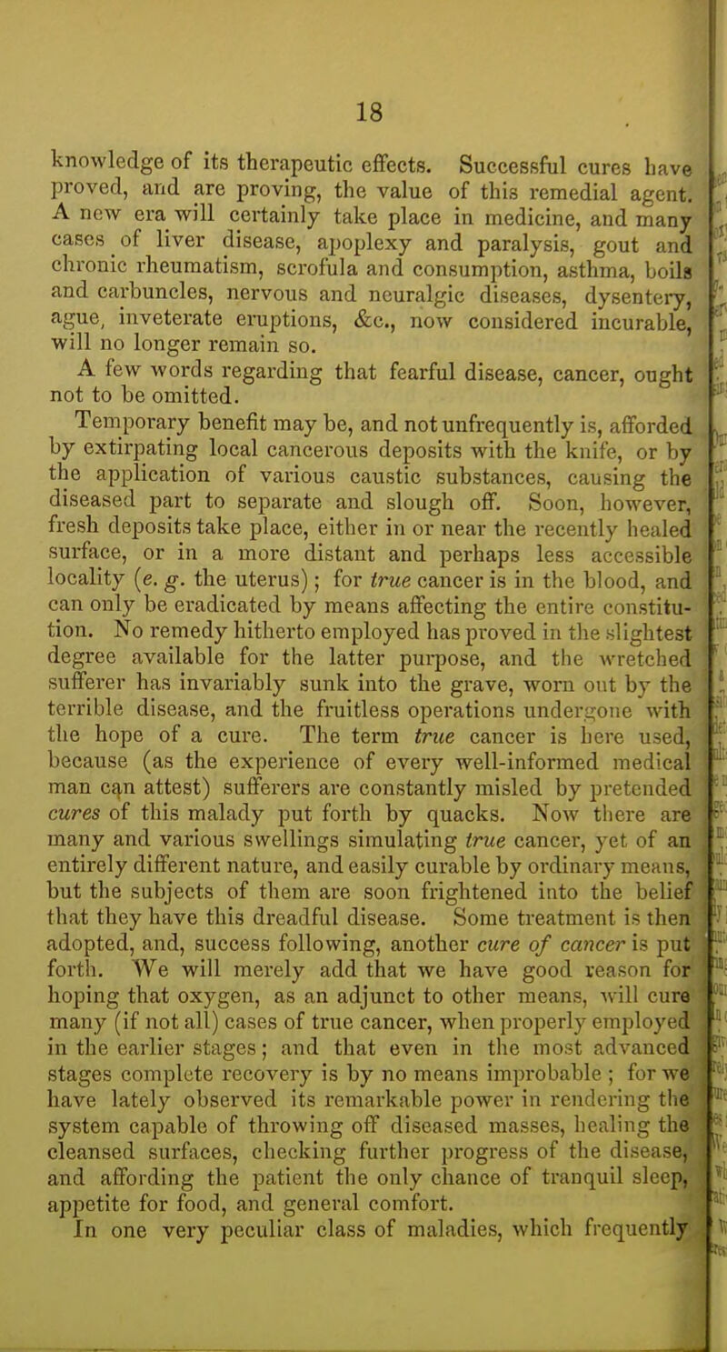 knowledge of its therapeutic effects. Successful cures Lave proved, and are proving, the value of this remedial agent. A new era will certainly take place in medicine, and many cases of liver disease, apoplexy and paralysis, gout and chronic rheumatism, scrofula and consumption, asthma, boils and carbuncles, nervous and neuralgic diseases, dysentei-y, ague, inveterate eruptions, &c., now considered incurable, will no longer remain so. A few words regarding that fearful disease, cancer, ought not to be omitted. Temporary benefit may be, and not unfrequently is, afforded by extirpating local cancerous deposits with the knife, or by the application of various caustic substances, causing the diseased part to separate and slough off. Soon, however, fresh deposits take place, either in or near the recently healed surface, or in a more distant and perhaps less accessible locality (e. g. the uterus); for true cancer is in the blood, and can only be eradicated by means affecting the entire constitu- tion. No remedy hitherto employed has proved in the slightest degree available for the latter purpose, and the wretched sufferer has invariably sunk into the grave, worn out by the terrible disease, and the fruitless operations undergone with the hope of a cui'e. The term true cancer is here used, because (as the experience of every well-informed medical man c^n attest) sufferers are constantly misled by pretended cures of this malady put forth by quacks. Now tliere are many and various swellings simulating true cancer, yet of an entirely different nature, and easily curable by ordinary means, but the subjects of them are soon frightened into the belief that they have this dreadful disease. Some treatment is then adopted, and, success following, another cure of cancer is put forth. We will merely add that we have good reason for hoping that oxygen, as an adjunct to other means, ^vil\ cure many (if not all) cases of true cancer, when properly employed in the earlier stages; and that even in the most advanced stages complete recovery is by no means improbable ; for Ave have lately observed its remarkable power in rendering tlie system capable of throwing off diseased masses, healing the cleansed surfaces, checking further progress of the disease, and affording the patient the only chance of tranquil sleep, appetite for food, and genei'al comfort. In one very peculiar class of maladies, which frequently